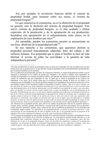 Versión a 29/07/05 35
Así, por ejemplo, la revolución francesa abolió el sistema de
propiedad feudal, para instaurar sobre sus ruinas, el sistema de
propiedad burgués144
.
Lo que caracteriza al comunismo, no es la abolición de la propiedad
en general, sino la abolición del sistema de propiedad burgués. Este
nuevo sistema de propiedad burgués, es la más acabada y última
expresión, de la producción y de la apropiación de esa producción,
basándose esta apropiación en el enfrentamiento entre clases, en la
explotación de unos hombres por otros145
.
Así entendido, pueden los comunistas resumir su pensamiento en
esa frase: abolición de la propiedad privada146
.
Se nos reprocha a los comunistas, que queremos destruir la
propiedad personal honradamente adquirida, fruto del trabajo y del
esfuerzo humano. Esa propiedad que es para el hombre la base de toda
libertad, el acicate de todas las actividades y la garantía de toda
independencia personal147
.
144 Cada sociedad tiene su sistema de propiedad, siendo este parte de su ideología. En cada sociedad existe una idea
distinta de lo que se puede poseer y de que derechos otorga la propiedad. Estos están determinados principalmente,
por el sistema económico de esa sociedad.
145 La explotación del proletariado por parte de la burguesía industrial, se origina principalmente debido a que la
burguesía es propietaria de los medios de producción, obligando a los obreros a trabajar como asalariados. El
concepto de propiedad es un concepto totalmente relativo, que depende del sistema económico de la sociedad y del
sistema de explotación que esté implantado en esta. Al igual que se abolió la propiedad de los esclavos sin
indemnizar a sus amos, de la misma forma que la revolución francesa entregó la tierra de los nobles a los
campesinos que la trabajaban; la revolución proletaria entregará a los trabajadores los medios de producción con los
que trabajan. Engels en Del Socialismo Utópico al Socialismo Científico, explica: “Mas de lo que se trataba, era
por una parte, de exponer ese modo capitalista de producción en sus conexiones históricas y como necesario para
una determinada época de la historia, demostrando con ello también la necesidad de su caída, y por otra parte,
poner al desnudo su carácter interno, oculto todavía. Este se puso de manifiesto con el descubrimiento de la
plusvalía. Descubrimiento que vino a revelar que el régimen capitalista de producción y la explotación del obrero,
que de él se deriva, tenían por forma fundamental la apropiación de trabajo no retribuido; que el capitalista, aun
cuando compra la fuerza de trabajo de su obrero por todo su valor, por todo el valor que representa como
mercancía en el mercado, saca siempre de ella más valor que lo que le paga y que esta plusvalía es, en última
instancia, la suma de valor de donde proviene la masa cada vez mayor del capital acumulada en manos de las
clases poseedoras. El proceso de la producción capitalista y el de la producción de capital quedaban explicados.”.
146 Abolición de la propiedad privada, pero sólo de los medios de producción. Sólo de las centrales eléctricas,
oficinas, minas, camiones, ganado, tierras fértiles, y en general de todo lo que sirve para trabajar. Esto no afectaría a
coches, palacios, mansiones, castillos, joyas, u obras de arte, que no cambiarían de propietario. En sus Principios del
Comunismo, Engels expone: “La supresión de la propiedad privada, es incluso la expresión más breve y más
característica de esta transformación de todo el régimen social, que se ha generado merced al progreso de la
industria. Por eso los comunistas la planteen con razón, como su principal reivindicación.”.
147 El concepto de propiedad en una sociedad, depende de la estructura material, económica y de producción de esa
sociedad. Marx en La Miseria de la Filosofía, lo expone así: “La propiedad ha asumido formas diferentes y se ha
desarrollado bajo condiciones distintas en todas las épocas de la historia. Por consiguiente, para dar una
definición de lo que es la propiedad burguesa, basta con describir las condiciones sociales de la producción
capitalista. La pretensión de definir la propiedad independientemente de las condiciones reinantes, como una
categoría aparte, como una idea abstracta y eterna, puede llevarnos a ilusiones metafísicas y legalistas.”.
 