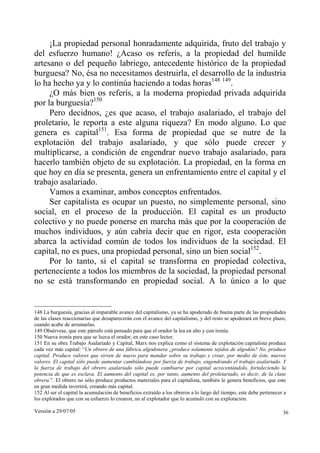 Versión a 29/07/05 36
¡La propiedad personal honradamente adquirida, fruto del trabajo y
del esfuerzo humano! ¿Acaso os referís, a la propiedad del humilde
artesano o del pequeño labriego, antecedente histórico de la propiedad
burguesa? No, ésa no necesitamos destruirla, el desarrollo de la industria
lo ha hecho ya y lo continúa haciendo a todas horas148 149
.
¿O más bien os referís, a la moderna propiedad privada adquirida
por la burguesía?150
Pero decidnos, ¿es que acaso, el trabajo asalariado, el trabajo del
proletario, le reporta a este alguna riqueza? En modo alguno. Lo que
genera es capital151
. Esa forma de propiedad que se nutre de la
explotación del trabajo asalariado, y que sólo puede crecer y
multiplicarse, a condición de engendrar nuevo trabajo asalariado, para
hacerlo también objeto de su explotación. La propiedad, en la forma en
que hoy en día se presenta, genera un enfrentamiento entre el capital y el
trabajo asalariado.
Vamos a examinar, ambos conceptos enfrentados.
Ser capitalista es ocupar un puesto, no simplemente personal, sino
social, en el proceso de la producción. El capital es un producto
colectivo y no puede ponerse en marcha más que por la cooperación de
muchos individuos, y aún cabría decir que en rigor, esta cooperación
abarca la actividad común de todos los individuos de la sociedad. El
capital, no es pues, una propiedad personal, sino un bien social152
.
Por lo tanto, si el capital se transforma en propiedad colectiva,
perteneciente a todos los miembros de la sociedad, la propiedad personal
no se está transformando en propiedad social. A lo único a lo que
148 La burguesía, gracias al imparable avance del capitalismo, ya se ha apoderado de buena parte de las propiedades
de las clases reaccionarias que desaparecerán con el avance del capitalismo, y del resto se apoderará en breve plazo,
cuando acabe de arruinarlas.
149 Obsérvese, que este párrafo está pensado para que el orador la lea en alto y con ironía.
150 Nueva ironía para que se luzca el orador, en este caso lector.
151 En su obra Trabajo Asalariado y Capital, Marx nos explica como el sistema de explotación capitalista produce
cada vez más capital: “Un obrero de una fábrica algodonera ¿produce solamente tejidos de algodón? No, produce
capital. Produce valores que sirven de nuevo para mandar sobre su trabajo y crear, por medio de éste, nuevos
valores. El capital sólo puede aumentar cambiándose por fuerza de trabajo, engendrando el trabajo asalariado. Y
la fuerza de trabajo del obrero asalariado sólo puede cambiarse por capital acrecentándolo, fortaleciendo la
potencia de que es esclava. El aumento del capital es, por tanto, aumento del proletariado, es decir, de la clase
obrera.”. El obrero no sólo produce productos materiales para el capitalista, también le genera beneficios, que este
en gran medida invertirá, creando más capital.
152 Al ser el capital la acumulación de beneficios extraído a los obreros a lo largo del tiempo, este debe pertenecer a
los explotados que con su esfuerzo lo crearon, no al explotador que lo acumuló con su explotación.
 
