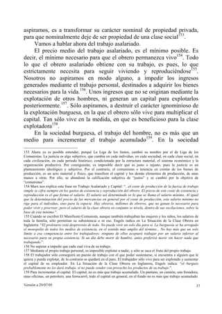 Versión a 29/07/05 37
aspiramos, es a transformar su carácter nominal de propiedad privada,
para que nominalmente deje de ser propiedad de una clase social153
.
Vamos a hablar ahora del trabajo asalariado.
El precio medio del trabajo asalariado, es el mínimo posible. Es
decir, el mínimo necesario para que el obrero permanezca vivo154
. Todo
lo que el obrero asalariado obtiene con su trabajo, es pues, lo que
estrictamente necesita para seguir viviendo y reproduciéndose155
.
Nosotros no aspiramos en modo alguno, a impedir los ingresos
generados mediante el trabajo personal, destinados a adquirir los bienes
necesarios para la vida.156
. Unos ingresos que no se originan mediante la
explotación de otros hombres, ni generan un capital para explotarlos
posteriormente.157
. Sólo aspiramos, a destruir el carácter ignominioso de
la explotación burguesa, en la que el obrero sólo vive para multiplicar el
capital. Tan sólo vive en la medida, en que es beneficioso para la clase
explotadora158
.
En la sociedad burguesa, el trabajo del hombre, no es más que un
medio para incrementar el trabajo acumulado159
. En la sociedad
153 Ahora ya es posible entender, porqué La Liga de los Justos, cambió su nombre por el de Liga de los
Comunistas. La justicia es algo subjetivo, que cambia en cada individuo, en cada sociedad, en cada clase social, en
cada civilización, en cada periodo histórico; condicionada por la estructura material, el sistema económico y la
organización productiva. Por consiguiente, es imposible decir qué es justo o injusto, pues la justicia es un
planteamiento ideológico y subjetivo. Por el contrario, el comunismo o tenencia en común de los bienes de
producción, es un acto material y físico, que transfiere el capital y los demás elementos de producción, de unas
manos a otras. Por ello, se abandonó la calificación subjetiva de “justos” y se cambió por la objetiva de
“comunistas”.
154 Marx nos explica esta frase en Trabajo Asalariado y Capital: “...el coste de producción de la fuerza de trabajo
simple se cifra siempre en los gastos de existencia y reproducción del obrero. El precio de este coste de existencia y
reproducción es el que forma el salario. El salario así determinado es lo que se llama el salario mínimo. Al igual
que la determinación del precio de las mercancías en general por el coste de producción, este salario mínimo no
rige para el individuo, sino para la especie. Hay obreros, millones de obreros, que no ganan lo necesario para
poder vivir y procrear; pero el salario de la clase obrera en conjunto se nivela, dentro de sus oscilaciones, sobre la
base de este mínimo.”.
155 Cuando se escribió El Manifiesto Comunista, aunque también trabajaban las mujeres y los niños, los salarios de
toda la familia, sólo permitían su subsistencia o ni eso. Engels indica en La Situación de la Clase Obrera en
Inglaterra: “El proletario está desprovisto de todo. No puede vivir un solo día para sí. La burguesía se ha arrogado
el monopolio de todos los medios de existencia, en el sentido más amplio del término... No hay más que un solo
límite a esa competencia entre los trabajadores: ninguno de ellos aceptará trabajar por un salario inferior al
necesario para su propia existencia. Si un día debe morir de hambre, antes preferirá morir sin hacer nada que
trabajando.”.
156 No aspiran a impedir que cada cual viva de su trabajo.
157 Mediante el propio trabajo personal, es imposible explotar a nadie, y sólo se saca el fruto del propio trabajo.
158 El trabajador sólo conseguirá un puesto de trabajo con el que poder sustentarse, si encuentra a alguien que le
quiera y pueda explotar, de lo contrario se quedará en el paro. El trabajador sólo vive para ser explotado y aumentar
el capital de su empleador. En La Situación de la Clase Obrera en Inglaterra, Engels indica: “el burgués
probablemente no les dará trabajo, si no puede vender con provecho los productos de su trabajo.”.
159 Para incrementar el capital. El capital, no es más que trabajo acumulado. Un pantano, un camión, una fresadora,
unas oficinas, un petrolero, una ferrocarril, todo el capital en general, en el fondo no es más que trabajo acumulado.
 