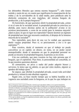 Versión a 29/07/05 39
los ditirambos liberales que entona nuestra burguesía166
, sólo tienen
sentido y razón de ser, en cuanto que significaron la emancipación de las
trabas y de la servidumbre de la edad media, pero palidecen ante la
abolición comunista de este trapicheo, del sistema burgués de
producción, y de la propia burguesía167
.
Os horrorizáis, de que queramos abolir la propiedad privada, ¡cómo
si en el seno de la sociedad actual, la propiedad privada no estuviese ya
abolida, para nueve décimas partes de la población! ¡Como si no
existiese precisamente, a costa de no existir para la inmensa mayoría!
¿Qué es pues, lo que en rigor nos reprocháis? Querer destruir un régimen
de propiedad que tiene por necesaria condición, el despojo de la inmensa
mayoría de la sociedad168
.
Nos reprocháis, para decir de una vez la verdad, que queremos
abolir vuestra propiedad. Pues sí, es precisamente a eso a lo que
aspiramos169
.
Para vosotros, desde el momento en que el trabajo no puede
convertirse ya en capital, en dinero, en renta, en un poder social
monopolizable; desde el momento en que la propiedad personal no
pueda ya trocarse en propiedad burguesa, la persona ya no existe.
Con eso confesáis, que para vosotros no hay más persona que el
burgués, que el capitalista. Pues bien, la personalidad así concebida, es
la que nosotros queremos destruir.
El comunismo, no priva a nadie del poder adquirir bienes y
servicios; lo único que no admite, es que por estos medios, alguien se
apodere del trabajo ajeno170
.
Se arguye, que abolida la propiedad privada, cesará toda actividad
productiva y reinará la más absoluta vagancia.
Según esto, ya hace mucho tiempo que se habría hundido en la
vagancia una sociedad como la burguesa, en la que los que trabajan no
166 Los burgueses eran en general liberales, mientras que la decadente nobleza, era en general absolutista.
167 El sistema de producción burgués, fue un avance sobre el feudal, pero el comunista superará al burgués.
168 Sobre la libertad y la propiedad burguesa, Marx le dice a los obreros en La Miseria de la Filosofía: “No os dejéis
embaucar por el concepto abstracto de “libertad”. ¿Libertad para quién? Esa palabra [la libertad burguesa] no
indica la libertad de una persona respecto a otra, no, sino la libertad del capital para oprimir al obrero.” Como los
burgueses son propietarios de los medios de producción, la libre competencia burguesa, sólo sirve para que estos
exploten a los obreros.
169 No se pretende abolir la propiedad, sino la propiedad burguesa, y sustituirla por un nuevo sistema de propiedad.
170 Lo que no admite, es el que los capitalistas acumulen capital, para poder explotar a los obreros, generando cada
vez más capital para sí mismos.
 