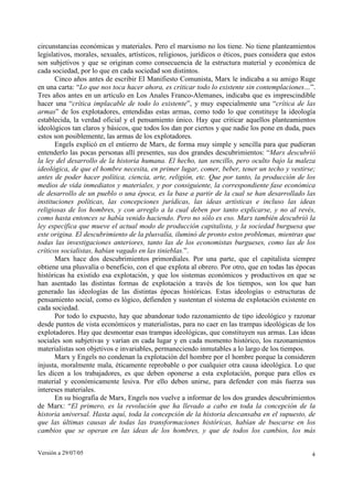 Versión a 29/07/05 4
circunstancias económicas y materiales. Pero el marxismo no los tiene. No tiene planteamientos
legislativos, morales, sexuales, artísticos, religiosos, jurídicos o éticos, pues considera que estos
son subjetivos y que se originan como consecuencia de la estructura material y económica de
cada sociedad, por lo que en cada sociedad son distintos.
Cinco años antes de escribir El Manifiesto Comunista, Marx le indicaba a su amigo Ruge
en una carta: “Lo que nos toca hacer ahora, es criticar todo lo existente sin contemplaciones…”.
Tres años antes en un artículo en Los Anales Franco-Alemanes, indicaba que es imprescindible
hacer una “crítica implacable de todo lo existente”, y muy especialmente una “crítica de las
armas” de los explotadores, entendidas estas armas, como todo lo que constituye la ideología
establecida, la verdad oficial y el pensamiento único. Hay que criticar aquellos planteamientos
ideológicos tan claros y básicos, que todos los dan por ciertos y que nadie los pone en duda, pues
estos son posiblemente, las armas de los explotadores.
Engels explicó en el entierro de Marx, de forma muy simple y sencilla para que pudieran
entenderlo las pocas personas allí presentes, sus dos grandes descubrimientos: “Marx descubrió
la ley del desarrollo de la historia humana. El hecho, tan sencillo, pero oculto bajo la maleza
ideológica, de que el hombre necesita, en primer lugar, comer, beber, tener un techo y vestirse;
antes de poder hacer política, ciencia, arte, religión, etc. Que por tanto, la producción de los
medios de vida inmediatos y materiales, y por consiguiente, la correspondiente fase económica
de desarrollo de un pueblo o una época, es la base a partir de la cual se han desarrollado las
instituciones políticas, las concepciones jurídicas, las ideas artísticas e incluso las ideas
religiosas de los hombres, y con arreglo a la cual deben por tanto explicarse, y no al revés,
como hasta entonces se había venido haciendo. Pero no sólo es eso. Marx también descubrió la
ley específica que mueve el actual modo de producción capitalista, y la sociedad burguesa que
este origina. El descubrimiento de la plusvalía, iluminó de pronto estos problemas, mientras que
todas las investigaciones anteriores, tanto las de los economistas burgueses, como las de los
críticos socialistas, habían vagado en las tinieblas.”.
Marx hace dos descubrimientos primordiales. Por una parte, que el capitalista siempre
obtiene una plusvalía o beneficio, con el que explota al obrero. Por otro, que en todas las épocas
históricas ha existido esa explotación, y que los sistemas económicos y productivos en que se
han asentado las distintas formas de explotación a través de los tiempos, son los que han
generado las ideologías de las distintas épocas históricas. Estas ideologías o estructuras de
pensamiento social, como es lógico, defienden y sustentan el sistema de explotación existente en
cada sociedad.
Por todo lo expuesto, hay que abandonar todo razonamiento de tipo ideológico y razonar
desde puntos de vista económicos y materialistas, para no caer en las trampas ideológicas de los
explotadores. Hay que desmontar esas trampas ideológicas, que constituyen sus armas. Las ideas
sociales son subjetivas y varían en cada lugar y en cada momento histórico, los razonamientos
materialistas son objetivos e invariables, permaneciendo inmutables a lo largo de los tiempos.
Marx y Engels no condenan la explotación del hombre por el hombre porque la consideren
injusta, moralmente mala, éticamente reprobable o por cualquier otra causa ideológica. Lo que
les dicen a los trabajadores, es que deben oponerse a esta explotación, porque para ellos es
material y económicamente lesiva. Por ello deben unirse, para defender con más fuerza sus
intereses materiales.
En su biografía de Marx, Engels nos vuelve a informar de los dos grandes descubrimientos
de Marx: “El primero, es la revolución que ha llevado a cabo en toda la concepción de la
historia universal. Hasta aquí, toda la concepción de la historia descansaba en el supuesto, de
que las últimas causas de todas las transformaciones históricas, habían de buscarse en los
cambios que se operan en las ideas de los hombres, y que de todos los cambios, los más
 