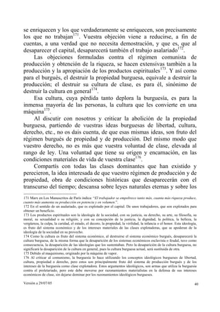 Versión a 29/07/05 40
se enriquecen y los que verdaderamente se enriquecen, son precisamente
los que no trabajan171
. Vuestra objeción viene a reducirse, a fin de
cuentas, a una verdad que no necesita demostración, y que es, que al
desaparecer el capital, desaparecerá también el trabajo asalariado172
.
Las objeciones formuladas contra el régimen comunista de
producción y obtención de la riqueza, se hacen extensivas también a la
producción y la apropiación de los productos espirituales173
. Y así como
para el burgués, el destruir la propiedad burguesa, equivale a destruir la
producción; el destruir su cultura de clase, es para él, sinónimo de
destruir la cultura en general174
.
Esa cultura, cuya pérdida tanto deplora la burguesía, es para la
inmensa mayoría de las personas, la cultura que les convierte en una
máquina175
.
Al discutir con nosotros y criticar la abolición de la propiedad
burguesa, partiendo de vuestras ideas burguesas de libertad, cultura,
derecho, etc., no os dais cuenta, de que esas mismas ideas, son fruto del
régimen burgués de propiedad y de producción. Del mismo modo que
vuestro derecho, no es más que vuestra voluntad de clase, elevada al
rango de ley. Una voluntad que tiene su origen y encarnación, en las
condiciones materiales de vida de vuestra clase176
.
Compartís con todas las clases dominantes que han existido y
perecieron, la idea interesada de que vuestro régimen de producción y de
propiedad, obra de condiciones históricas que desaparecerán con el
transcurso del tiempo; descansa sobre leyes naturales eternas y sobre los
171 Marx en Los Manuscritos de París indica: “El trabajador se empobrece tanto más, cuanta más riqueza produce,
cuanto más aumenta su producción en potencia y en volumen.”.
172 En el sentido de un asalariado, que es explotado por el capital. De unos trabajadores, que son explotados para
obtener un beneficio.
173 Los productos espirituales son la ideología de la sociedad, con su justicia, su derecho, su arte, su filosofía, su
moral, su sexualidad o su religión; y con su concepción de la justicia, la dignidad, la política, la belleza, la
vergüenza, la culpa, la caridad, el estado, el decoro, la propiedad, la virilidad, la infancia o el honor. Esta ideología,
es fruto del sistema económico y de los intereses materiales de las clases explotadoras, que se apoderan de la
ideología de la sociedad en su provecho.
174 Como la cultura es fruto del sistema económico, al destruirse el sistema económico burgués, desaparecerá la
cultura burguesa, de la misma forma que la desaparición de los sistemas económicos esclavista o feudal, tuvo como
consecuencia, la desaparición de las ideologías que los sustentaban. Pero la desaparición de la cultura burguesa, no
significará la desaparición de la cultura en general, pues la cultura burguesa actual, será sustituida de otra.
175 Debido al maquinismo, originado por la máquina de vapor.
176 Al criticar al comunismo, la burguesía lo hace utilizando los conceptos ideológicos burgueses de libertad,
cultura, propiedad o derecho, pero estos son principalmente fruto del sistema de producción burgués y de los
intereses de la burguesía como clase explotadora. Estos argumentos ideológicos, son armas que utiliza la burguesía
contra el proletariado, pero este debe moverse por razonamientos materialistas en la defensa de sus intereses
económicos de clase, sin dejarse dominar por los razonamientos ideológicos burgueses.
 