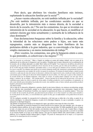 Versión a 29/07/05 42
Pero decís, que abolimos los vínculos familiares más íntimos,
suplantando la educación familiar por la social184
.
¿Acaso vuestra educación, no está también influida por la sociedad?
¿No está también influida, por las condiciones sociales en que se
desarrolla, por la intromisión más o menos directa, de la sociedad a
través de la escuela, etc.? No son los comunistas, los que se inventan esa
intromisión de la sociedad en la educación; lo que hacen, es modificar el
carácter clasista que tiene actualmente y sustraerla de la influencia de la
clase dominante185
.
Esas declamaciones burguesas sobre la familia y la educación, sobre
la intimidad de las relaciones entre padres e hijos, son tanto más
repugnantes, cuanto más se desgarran los lazos familiares de los
proletarios debido a la gran industria, que va convirtiendo a los hijos en
simples mercancías y en meros instrumentos de trabajo186
.
¡Pero vosotros, los comunistas, nos grita la burguesía entera a coro,
lo que pretendéis, es colectivizar a las mujeres187 188
!
hijo. Se convierte en esclavista.”. Marx y Engels no estaban en contra del trabajo infantil, sino en contra de la
explotación de los niños por la burguesía y por sus padres. Pensaban que la mejor educación era la combinación de
la escuela y de un trabajo adecuado a su edad. Marx indica en El Capital: “Los inspectores de fábrica descubrieron
enseguida, por las declaraciones testificales de los maestros de las escuelas, que los niños de las fábricas, a pesar
de no recibir más que media enseñanza, aprendían tanto y a veces más que los alumnos de las escuelas corrientes.
La cosa es sencilla. Los alumnos que pasan en la escuela solamente medio día, mantienen constantemente lozano su
espíritu y en disposición casi siempre de recibir con gusto la enseñanza. El sistema de mitad trabajo y mitad escuela
convierte a cada una de estas dos tareas en descanso y distracción respecto de la otra, siendo por tanto mucho más
conveniente para el niño que la duración ininterrumpida de una de ambas. Un chico que se pase el día sentado en
la escuela desde por la mañana temprano, sobre todo en verano, no podrá jamás competir con otro que vuelve,
alegre y animoso, de su trabajo… Del sistema fabril… brota el germen de la educación del porvenir, en la que se
combinara para todos los chicos a partir de cierta edad, el trabajo productivo con la enseñanza y la gimnasia, no
sólo como método para intensificar la producción social, sino también como el único método que permite producir
hombres plenamente desarrollados.”.
183 Nueva ironía.
184 La idea de la educación obligatoria y gratuita, desde la más tierna infancia, era entonces novedosísima, propia
de los radicales más exacerbados, aunque ya se había efectuado experimentos muy interesantes. Engels en Del
Socialismo Utópico al Socialismo Científico, nos expone la experiencia de Owen, un socialista utópico: “Owen fue
el creador de las escuelas de párvulos, que funcionaron por primera vez en New Lanark. Los niños eran enviados a
la escuela desde los dos años, y se encontraban tan a gusto en ella, que con dificultades se les podía llevar de nuevo
a su casa.”.
185 En cualquier sociedad, la concepción de la educación y del trato que se debe dar a los niños, es parte de su
sistema ideológico. La educación burguesa, es parte de la ideología burguesa. Lo que se pretende, es quitar a la
educación su ideología burguesa.
186 Debido al maquinismo basado en la máquina de vapor, que utiliza como mano de obra a los niños.
187 Para comprender la acusación burguesa de colectivización de las mujeres, hay que entender, que a las putas se
las llamaba mujeres públicas, de lo que se deduce, que las otras eran privadas. No había igualdad de sexos, ni legal,
ni real; y la mujer era casi un bien del marido, con derechos muy inferiores a los de este. Cuando Marx y Engels
hablaban de liberalizar las costumbres sexuales, la burguesía lo entendía como algo parecido a convertir la sociedad
en un enorme burdel, en el que ya no había esposas, sino que las mujeres habían sido colectivizadas y todas eran
públicas. En La Sagrada Familia indican Marx y Engels: “El grado de emancipación de la mujer, es el exponente
natural de la emancipación de la sociedad.”.
 