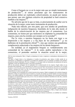 Versión a 29/07/05 43
Como el burgués no ve en la mujer más que un simple instrumento
de producción189
, al oírnos proclamar que los instrumentos de
producción deben ser explotados colectivamente, no puede por menos
que pensar, que este régimen colectivo de propiedad se hará extensivo
también a las mujeres190
.
No advierte que de lo que se trata, es precisamente de acabar con la
situación de la mujer, como mero instrumento de producción.
Nada más ridículo, por otra parte, que esos alardes de grandísima
indignación de nuestros burgueses, henchidos de la más alta moral, al
hablar de la colectivización de las mujeres por el comunismo. Los
comunistas, no tienen por que molestarse en implantar la comunidad de
mujeres, pues esta ha existido casi siempre en la sociedad191
.
Por lo visto, a nuestros burgueses no les basta con tener a su
disposición a las mujeres y a los hijos de los proletarios192
¡y no
hablemos de la prostitución oficial193
!, sino que sienten una grandísima
complacencia seduciendo a las mujeres de los demás burgueses.
En realidad, ya el matrimonio burgués es verdaderamente una
comunidad de las esposas194
. A lo sumo, podría reprocharse a los
comunistas, el pretender sustituir la situación actual de la mujer,
188 Con esta exclamación, Marx y Engels ya abandonan la ironía y empiezan a cachondearse abiertamente de la
burguesía.
189 Marx y Engels dieron a los trabajadores el nombre de proletarios, para indicar el doble sentido de su
explotación. La trabajadora es explotada en la producción capitalista, pero su cometido es también el de producir
una prole de futuros explotados. Por eso, el burgués ve a la mujer como un instrumento de producción de nuevos
explotados. Como una máquina de parir y criar nuevos proletarios.
190 Los dos jóvenes, prosiguen con el cachondeo de la colectivización de las mujeres. Engels indica en sus
Principios del Comunismo: “La comunidad de las mujeres es un fenómeno que pertenece enteramente a la sociedad
burguesa y existe hoy plenamente bajo la forma de la prostitución. Pero, la prostitución descansa en la propiedad
privada y desaparecerá junto con ella. Por consiguiente, la organización comunista, en lugar de implantar la
comunidad de las mujeres, la suprimirá.”.
191 Se continúa con el cachondeo de la colectivización de las mujeres. Dada la mojigatería de la primera burguesía
industrial, se llega a la conclusión de que el mundo es y ha sido casi siempre un enorme lupanar, en el que casi todas
fueron o son mujeres públicas. En consecuencia y tomando la más alta moral burguesa, no es necesario transformar
el mundo en un enorme burdel, pues este ya lo es. Con ese sistema de medición, henchido de la más alta y estrecha
moral burguesa: todas putas.
192 Sobre el constante acoso sexual de las trabajadoras durante el primer capitalismo, pese a la estrechez sexual de
la burguesía dominante, baste este anormal pero ilustrativo ejemplo, que nos relata Engels en su obra Contribución
al Problema de la Vivienda: “Aquel buen hombre era, sin lugar a dudas, un filántropo de pura cepa. Quería tanto a
sus obreros, y sobre todo a sus obreras, que sus competidores de Yorkshire, menos amigos que él de la humanidad,
tenían la costumbre de decir al respecto: ¡hace funcionar su fábrica, únicamente con sus hijos!”.
193 Hay una prostitución oficial y una prostitución encubierta, fruto del sistema familiar burgués y de las relaciones
sexuales en la sociedad burguesa. Existe la prostitución de las que cobran, la de las queridas y mantenidas de los
burgueses, y la de las que se casan por interés o por matrimonios de conveniencia. Marx y Engels están llamando
putas, a una proporción muy elevada de las decentísimas mujeres de la burguesía.
194 Tras los matrimonios oficiales, muchas veces movidos por intereses económicos, se ocultaban las verdaderas
relaciones amorosas de la burguesía.
 