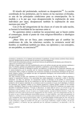 Versión a 29/07/05 45
El triunfo del proletariado, acelerará su desaparición199
. La acción
coordinada de los proletarios, por lo menos en las naciones civilizadas,
es una de las principales condiciones para su emancipación. En la
medida y a la par que vaya desapareciendo la explotación de unos
individuos por otros, desaparecerá también la explotación de unas
naciones por otras200
.
Con el fin del antagonismo de las clases en el seno de cada nación,
se borrará la hostilidad de las naciones entre sí.
No queremos entrar a analizar las acusaciones que se hacen contra
el comunismo, desde el punto de vista religioso-filosófico e ideológico
en general201
.
¿Hace falta ser un lince, para comprender que al cambiar las
condiciones de vida, las relaciones sociales, la existencia social del
hombre; se modifican también sus ideas, sus opiniones y sus conceptos,
en una palabra, su conciencia?202
económicos y productivos. Si se implanta universalmente el capitalismo, el mejor sistema económico hasta entonces
conocido, desaparecerán las barreras entre las naciones y entre sus trabajadores.
199 El triunfo del proletariado acelerará e incentivará el proceso de globalización del planeta, pues eliminará las
“diferencias nacionales entre los pueblos”.
200 Marx y Engels estaban a favor de la globalización, pero no de utilizar esta para que unas naciones explotasen a
otras. No obstante, preferían una globalización capitalista y explotadora, a que no hubiese globalización.
201 La religión, la filosofía, la ideología en general, son subjetivas y se generan por las condiciones materiales, por
el sistema productivo, por la economía, por los intereses materiales de las clases dominantes en general. En
consecuencia, Marx y Engels no responden a las acusaciones asentadas en razonamientos ideológicos de tipo ético,
moral, religioso, jurídico o de cualquier otro tipo; con argumentos ideológicos, sino exclusivamente con criterios y
razonamientos materialistas.
202 Aquí comienza la parte más importante de El Manifiesto Comunista. Por fin, Marx y Engels empiezan a
explicar el materialismo histórico. Con anterioridad han estado preparando la exposición y ahora lo describen
claramente. Las ideas, las opiniones, las concepciones sociales, la ideología, en una palabra, la conciencia del
hombre; es principalmente fruto de sus condiciones de vida, del sistema económico en que vive, de su sistema
productivo, de los aspectos materiales de su existencia social. La economía es la que crea la ideología y la historia
nos demuestra, que pequeños cambios en los sistemas productivos, originan grandes cambios en los sistemas
sociales e ideológicos. Engels en su obra Contribución a la Historia de la Liga de los Comunistas, nos expone como
descubrió el materialismo histórico: “Viviendo en Manchester, me había dado de narices con el hecho de que los
fenómenos económicos, a los que hasta allí los historiadores no habían dado ninguna importancia, o sólo una
importancia muy secundaria, son por lo menos en el mundo moderno, una fuerza histórica decisiva. Vi que esos
fenómenos son la base sobre la que nacen los antagonismos de clase actuales, y que estos antagonismos de clase, en
los países en que se hallan plenamente desarrollados gracias a la gran industria, y por tanto principalmente en
Inglaterra, constituyen a su vez, la base para la formación de los partidos políticos, para las luchas de los partidos
y por consiguiente, para toda la historia política. Marx, no sólo había llegado al mismo punto de vista, sino que lo
había expuesto ya en los “Anales Franco-Alemanes” en 1844, generalizándolo, en el sentido de que no es el estado
el que condiciona y regula la sociedad civil, sino que es esta la que condiciona y regula el estado, y de que por
tanto, la política y su historia, hay que explicarlas por las relaciones económicas y su desarrollo, y no a la
inversa.”.
 