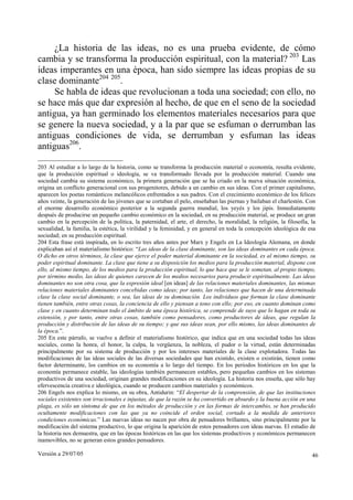 Versión a 29/07/05 46
¿La historia de las ideas, no es una prueba evidente, de cómo
cambia y se transforma la producción espiritual, con la material? 203
Las
ideas imperantes en una época, han sido siempre las ideas propias de su
clase dominante204 205
.
Se habla de ideas que revolucionan a toda una sociedad; con ello, no
se hace más que dar expresión al hecho, de que en el seno de la sociedad
antigua, ya han germinado los elementos materiales necesarios para que
se genere la nueva sociedad, y a la par que se esfuman o derrumban las
antiguas condiciones de vida, se derrumban y esfuman las ideas
antiguas206
.
203 Al estudiar a lo largo de la historia, como se transforma la producción material o economía, resulta evidente,
que la producción espiritual o ideología, se va transformado llevada por la producción material. Cuando una
sociedad cambia su sistema económico, la primera generación que se ha criado en la nueva situación económica,
origina un conflicto generacional con sus progenitores, debido a un cambio en sus ideas. Con el primer capitalismo,
aparecen los poetas románticos melancólicos enfrentados a sus padres. Con el crecimiento económico de los felices
años veinte, la generación de las jóvenes que se cortaban el pelo, enseñaban las piernas y bailaban el charlestón. Con
el enorme desarrollo económico posterior a la segunda guerra mundial, los yeyés y los jipis. Inmediatamente
después de producirse un pequeño cambio económico en la sociedad, en su producción material, se produce un gran
cambio en la percepción de la política, la paternidad, el arte, el derecho, la moralidad, la religión, la filosofía, la
sexualidad, la familia, la estética, la virilidad y la feminidad, y en general en toda la concepción ideológica de esa
sociedad; en su producción espiritual.
204 Esta frase está inspirada, en lo escrito tres años antes por Marx y Engels en La Ideología Alemana, en donde
explicaban así el materialismo histórico: “Las ideas de la clase dominante, son las ideas dominantes en cada época.
O dicho en otros términos, la clase que ejerce el poder material dominante en la sociedad, es al mismo tiempo, su
poder espiritual dominante. La clase que tiene a su disposición los medios para la producción material, dispone con
ello, al mismo tiempo, de los medios para la producción espiritual, lo que hace que se le sometan, al propio tiempo,
por término medio, las ideas de quienes carecen de los medios necesarios para producir espiritualmente. Las ideas
dominantes no son otra cosa, que la expresión ideal [en ideas] de las relaciones materiales dominantes, las mismas
relaciones materiales dominantes concebidas como ideas; por tanto, las relaciones que hacen de una determinada
clase la clase social dominante, o sea, las ideas de su dominación. Los individuos que forman la clase dominante
tienen también, entre otras cosas, la conciencia de ello y piensan a tono con ello; por eso, en cuanto dominan como
clase y en cuanto determinan todo el ámbito de una época histórica, se comprende de suyo que lo hagan en toda su
extensión, y por tanto, entre otras cosas, también como pensadores, como productores de ideas, que regulan la
producción y distribución de las ideas de su tiempo; y que sus ideas sean, por ello mismo, las ideas dominantes de
la época.”.
205 En este párrafo, se vuelve a definir el materialismo histórico, que indica que en una sociedad todas las ideas
sociales, como la honra, el honor, la culpa, la vergüenza, la nobleza, el pudor o la virtud, están determinadas
principalmente por su sistema de producción y por los intereses materiales de la clase explotadora. Todas las
modificaciones de las ideas sociales de las diversas sociedades que han existido, existen o existirán, tienen como
factor determinante, los cambios en su economía a lo largo del tiempo. En los periodos históricos en los que la
economía permanece estable, las ideologías también permanecen estables, pero pequeñas cambios en los sistemas
productivos de una sociedad, originan grandes modificaciones en su ideología. La historia nos enseña, que sólo hay
efervescencia creativa e ideológica, cuando se producen cambios materiales y económicos.
206 Engels nos explica lo mismo, en su obra, Antidurin: “El despertar de la comprensión, de que las instituciones
sociales existentes son irracionales e injustas, de que la razón se ha convertido en absurdo y la buena acción en una
plaga, es sólo un síntoma de que en los métodos de producción y en las formas de intercambio, se han producido
ocultamente modificaciones con las que ya no coincide el orden social, cortado a la medida de anteriores
condiciones económicas.” Las nuevas ideas no nacen por obra de pensadores brillantes, sino principalmente por la
modificación del sistema productivo, lo que origina la aparición de estos pensadores con ideas nuevas. El estudio de
la historia nos demuestra, que en las épocas históricas en las que los sistemas productivos y económicos permanecen
inamovibles, no se generan estos grandes pensadores.
 