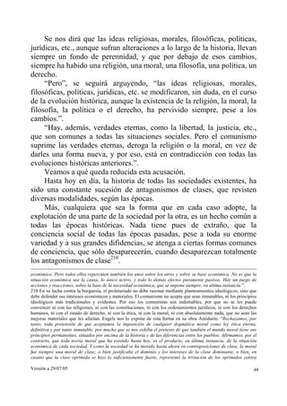 Versión a 29/07/05 48
Se nos dirá que las ideas religiosas, morales, filosóficas, políticas,
jurídicas, etc., aunque sufran alteraciones a lo largo de la historia, llevan
siempre un fondo de perennidad, y que por debajo de esos cambios,
siempre ha habido una religión, una moral, una filosofía, una política, un
derecho.
“Pero”, se seguirá arguyendo, “las ideas religiosas, morales,
filosóficas, políticas, jurídicas, etc. se modificaron, sin duda, en el curso
de la evolución histórica, aunque la existencia de la religión, la moral, la
filosofía, la política o el derecho, ha pervivido siempre, pese a los
cambios.”.
“Hay, además, verdades eternas, como la libertad, la justicia, etc.,
que son comunes a todas las situaciones sociales. Pero el comunismo
suprime las verdades eternas, deroga la religión o la moral, en vez de
darles una forma nueva, y por eso, está en contradicción con todas las
evoluciones históricas anteriores.”.
Veamos a qué queda reducida esta acusación.
Hasta hoy en día, la historia de todas las sociedades existentes, ha
sido una constante sucesión de antagonismos de clases, que revisten
diversas modalidades, según las épocas.
Más, cualquiera que sea la forma que en cada caso adopte, la
explotación de una parte de la sociedad por la otra, es un hecho común a
todas las épocas históricas. Nada tiene pues de extraño, que la
conciencia social de todas las épocas pasadas, pese a toda su enorme
variedad y a sus grandes difidencias, se atenga a ciertas formas comunes
de conciencia, que sólo desaparecerán, cuando desaparezcan totalmente
los antagonismos de clase210
.
económico. Pero todos ellos repercuten también los unos sobre los otros y sobre su base económica. No es que la
situación económica sea la causa, lo único activo, y todo lo demás efectos puramente pasivos. Hay un juego de
acciones y reacciones, sobre la base de la necesidad económica, que se impone siempre, en última instancia.”.
210 En su lucha contra la burguesía, el proletariado no debe razonar mediante planteamientos ideológicos, sino que
debe defender sus intereses económicos y materiales. El comunismo no acepta que sean inmutables, ni los principios
ideológicos más tradicionales y evidentes. Por eso los comunistas son indomables, por que no se les puede
convencer ni con las religiones, ni con las constituciones, ni con los ordenamientos jurídicos, ni con los derechos
humanos, ni con el estado de derecho, ni con la ética, ni con la moral, ni con absolutamente nada, que no sean las
mejoras materiales que les afectan. Engels nos lo expone de esta forma en su obra Antidurin: “Rechazamos, por
tanto, toda pretensión de que aceptamos la imposición de cualquier dogmática moral como ley ética eterna,
definitiva y por tanto inmutable, por mucho que se nos exhiba el pretexto de que también el mundo moral tiene sus
principios permanentes, situados por encima de la historia y de las diferencias entre los pueblos. Afirmamos, por el
contrario, que toda teoría moral que ha existido hasta hoy, es el producto, en última instancia, de la situación
económica de cada sociedad. Y como la sociedad se ha movido hasta ahora en contraposiciones de clase, la moral
fue siempre una moral de clase; o bien justificaba el dominio y los intereses de la clase dominante, o bien, en
cuanto que la clase oprimida se hizo lo suficientemente fuerte, representó la irritación de los oprimidos contra
 