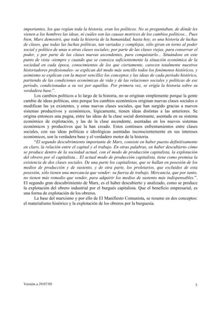 Versión a 29/07/05 5
importantes, los que regían toda la historia, eran los políticos. No se preguntaban, de dónde les
vienen a los hombres las ideas, ni cuáles son las causas motrices de los cambios políticos... Pues
bien, Marx demostró, que toda la historia de la humanidad, hasta hoy, es una historia de luchas
de clases, que todas las luchas políticas, tan variadas y complejas, sólo giran en torno al poder
social y político de unas u otras clases sociales; por parte de las clases viejas, para conservar el
poder, y por parte de las clases nuevas ascendentes, para conquistarlo... Situándose en este
punto de vista -siempre y cuando que se conozca suficientemente la situación económica de la
sociedad en cada época, conocimientos de los que ciertamente, carecen totalmente nuestros
historiadores profesionales- se explican del modo más sencillo todos los fenómenos históricos, y
asimismo se explican con la mayor sencillez los conceptos y las ideas de cada período histórico,
partiendo de las condiciones económicas de vida y de las relaciones sociales y políticas de ese
período, condicionadas a su vez por aquéllas. Por primera vez, se erigía la historia sobre su
verdadera base.”.
Los cambios políticos a lo largo de la historia, no se originan simplemente porque la gente
cambie de ideas políticas, sino porque los cambios económicos originan nuevas clases sociales o
modifican las ya existentes, y estas nuevas clases sociales, que han surgido gracias a nuevos
sistemas productivos y económicos, lógicamente, tienen ideas distintas a las anteriores. Se
origina entonces una pugna, entre las ideas de la clase social dominante, asentada en su sistema
económico de explotación, y las de la clase ascendente, asentadas en los nuevos sistemas
económicos y productivos que la han creado. Estos continuos enfrentamientos entre clases
sociales, con sus ideas políticas e ideológicas asentadas inconscientemente en sus intereses
económicos, son la verdadera base y el verdadero motor de la historia.
“El segundo descubrimiento importante de Marx, consiste en haber puesto definitivamente
en claro, la relación entre el capital y el trabajo. En otras palabras, en haber descubierto cómo
se produce dentro de la sociedad actual, con el modo de producción capitalista, la explotación
del obrero por el capitalista... El actual modo de producción capitalista, tiene como premisa la
existencia de dos clases sociales. De una parte los capitalistas, que se hallan en posesión de los
medios de producción y de sustento, y de otra parte, los proletarios, que excluidos de esta
posesión, sólo tienen una mercancía que vender: su fuerza de trabajo. Mercancía, que por tanto,
no tienen más remedio que vender, para adquirir los medios de sustento más indispensables.”.
El segundo gran descubrimiento de Marx, es el haber descubierto y analizado, como se produce
la explotación del obrero industrial por el burgués capitalista. Que el beneficio empresarial, es
una forma de explotación de los obreros.
La base del marxismo y por ello de El Manifiesto Comunista, se resume en dos conceptos:
el materialismo histórico y la explotación de los obreros por la burguesía.
 