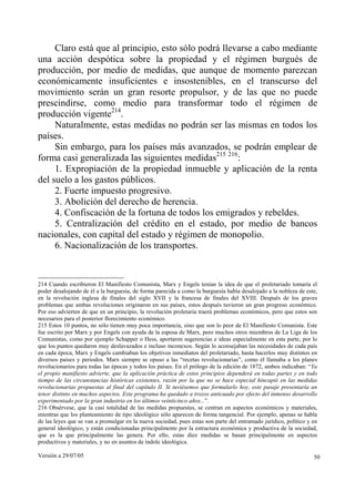 Versión a 29/07/05 50
Claro está que al principio, esto sólo podrá llevarse a cabo mediante
una acción despótica sobre la propiedad y el régimen burgués de
producción, por medio de medidas, que aunque de momento parezcan
económicamente insuficientes e insostenibles, en el transcurso del
movimiento serán un gran resorte propulsor, y de las que no puede
prescindirse, como medio para transformar todo el régimen de
producción vigente214
.
Naturalmente, estas medidas no podrán ser las mismas en todos los
países.
Sin embargo, para los países más avanzados, se podrán emplear de
forma casi generalizada las siguientes medidas215 216
:
1. Expropiación de la propiedad inmueble y aplicación de la renta
del suelo a los gastos públicos.
2. Fuerte impuesto progresivo.
3. Abolición del derecho de herencia.
4. Confiscación de la fortuna de todos los emigrados y rebeldes.
5. Centralización del crédito en el estado, por medio de bancos
nacionales, con capital del estado y régimen de monopolio.
6. Nacionalización de los transportes.
214 Cuando escribieron El Manifiesto Comunista, Marx y Engels tenían la idea de que el proletariado tomaría el
poder desalojando de él a la burguesía, de forma parecida a como la burguesía había desalojado a la nobleza de este,
en la revolución inglesa de finales del siglo XVII y la francesa de finales del XVIII. Después de los graves
problemas que ambas revoluciones originaron en sus países, estos después tuvieron un gran progreso económico.
Por eso advierten de que en un principio, la revolución proletaria traerá problemas económicos, pero que estos son
necesarios para el posterior florecimiento económico.
215 Estos 10 puntos, no sólo tienen muy poca importancia, sino que son lo peor de El Manifiesto Comunista. Este
fue escrito por Marx y por Engels con ayuda de la esposa de Marx, pero muchos otros miembros de La Liga de los
Comunistas, como por ejemplo Schapper o Hess, aportaron sugerencias e ideas especialmente en esta parte, por lo
que los puntos quedaron muy deslavazados e incluso inconexos. Según lo aconsejaban las necesidades de cada país
en cada época, Marx y Engels cambiaban los objetivos inmediatos del proletariado, hasta hacerlos muy distintos en
diversos países y periodos. Marx siempre se opuso a las “recetas revolucionarias”, como él llamaba a los planes
revolucionarios para todas las épocas y todos los países. En el prólogo de la edición de 1872, ambos indicaban: “Ya
el propio manifiesto advierte, que la aplicación práctica de estos principios dependerá en todas partes y en todo
tiempo de las circunstancias históricas existentes, razón por la que no se hace especial hincapié en las medidas
revolucionarias propuestas al final del capítulo II. Si tuviésemos que formularlo hoy, este pasaje presentaría un
tenor distinto en muchos aspectos. Este programa ha quedado a trozos anticuado por efecto del inmenso desarrollo
experimentado por la gran industria en los últimos veinticinco años...”.
216 Obsérvese, que la casi totalidad de las medidas propuestas, se centran en aspectos económicos y materiales,
mientras que los planteamiento de tipo ideológico sólo aparecen de forma tangencial. Por ejemplo, apenas se habla
de las leyes que se van a promulgar en la nueva sociedad, pues estas son parte del entramado jurídico, político y en
general ideológico, y están condicionadas principalmente por la estructura económica y productiva de la sociedad,
que es la que principalmente las genera. Por ello, estas diez medidas se basan principalmente en aspectos
productivos y materiales, y no en asuntos de índole ideológica.
 
