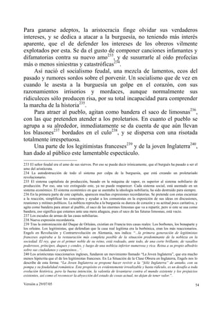Versión a 29/07/05 54
Para ganarse adeptos, la aristocracia finge olvidar sus verdaderos
intereses, y se dedica a atacar a la burguesía, no teniendo más interés
aparente, que el de defender los intereses de los obreros vilmente
explotados por esta. Se da el gusto de componer canciones infamantes y
difamatorias contra su nuevo amo233
, y de susurrarle al oído profecías
más o menos siniestras y catastróficas234
.
Así nació el socialismo feudal, una mezcla de lamentos, ecos del
pasado y rumores sordos sobre el porvenir. Un socialismo que de vez en
cuando le asesta a la burguesía un golpe en el corazón, con sus
razonamientos irrisorios y mordaces, aunque normalmente sus
ridiculeces sólo producen risa, por su total incapacidad para comprender
la marcha de la historia235
.
Para atraer al pueblo, agitan como bandera el saco de limosnas236
,
con las que pretenden atender a los proletarios. En cuanto el pueblo se
agrupa a su alrededor, inmediatamente se da cuenta de que aún llevan
los blasones237
bordados en el culo238
, y se dispersa con una risotada
totalmente irrespetuosa.
Una parte de los legitimistas franceses239
y de la joven Inglaterra240
,
han dado al público este lamentable espectáculo.
233 El señor feudal era el amo de sus siervos. Por eso se puede decir irónicamente, que el burgués ha pasado a ser el
amo del aristócrata.
234 La autodestrucción de todo el sistema por culpa de la burguesía, que está creando un proletariado
revolucionario.
235 El sistema capitalista de producción, basado en la máquina de vapor, es superior al sistema nobiliario de
producción. Por eso, una vez extinguido este, ya no puede reaparecer. Cada sistema social, está asentado en un
sistema económico. El sistema económico en que se asentaba la ideología nobiliaria, ha sido destruido para siempre.
236 En la primera parte de este capítulo, aparecen muchas expresiones recordatorias. Se pretende con estas escarniar
a la reacción, simplificar los conceptos y ayudar a los comunistas en la exposición de sus ideas en discusiones,
reuniones y mítines políticos. La nobleza reprocha a la burguesía su dureza de corazón y su actitud poco caritativa, y
agita como bandera para atraer al pueblo, el saco de las enormes limosnas que va a repartir, pero si este se usa como
bandera, eso significa que estamos ante una mera añagaza, pues el saco de las futuras limosnas, está vacío.
237 Los escudos de armas de las casas nobiliarias.
238 Nueva expresión recordatoria.
239 Tras la entronización del Duque de Orleáns, existían en Francia tres casas reales: Los borbones, los bonaparte y
los orleáns. Los legitimistas, que defendían que la casa real legítima era la borbónica, eran los más reaccionarios.
Engels en Revolución y Contrarrevolución en Alemania, nos indica: “...la primera generación de legitimistas
franceses aspiraba a la restauración más completa posible de la situación predominante de la nobleza en la
sociedad. El rey, que es el primer noble de su reino, está rodeado, ante todo, de una corte brillante, de vasallos
poderosos, príncipes, duques y condes, y luego de una nobleza inferior numerosa y rica. Reina a su propio albedrío
sobre sus ciudadanos y campesinos...“.
240 Los aristócratas reaccionarios ingleses, fundaron un movimiento llamado “La Joven Inglaterra”, que era mucho
menos hipócrita que el de los legitimistas franceses. En La Situación de la Clase Obrera en Inglaterra, Engels nos lo
describe de esta forma: “La Joven Inglaterra se propone hacer revivir a la “feliz Inglaterra” de antaño, con su
pompa y su feudalidad romántica. Este propósito es evidentemente irrealizable y hasta ridículo, es un desafío a toda
evolución histórica, pero la buena intención, la valentía de levantarse contra el mundo existente y los prejuicios
existentes, así como el reconocer la abyección del estado de cosas actual, no dejan de tener valor.”.
 