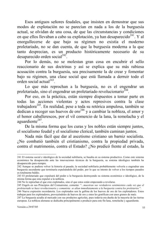 Versión a 29/07/05 55
Esos antiguos señores feudales, que insisten en demostrar que sus
modos de explotación no se parecían en nada a los de la burguesía
actual, se olvidan de una cosa, de que las circunstancias y condiciones
en que ellos llevaban a cabo su explotación, ya han desaparecido241
. Y al
enorgullecerse de que bajo su régimen no existía el moderno
proletariado, no se dan cuenta, de que la burguesía moderna a la que
tanto desprecian, es un producto históricamente necesario de su
desaparecido orden social242
.
Por lo demás, no se molestan gran cosa en encubrir el sello
reaccionario de sus doctrinas y así se explica que su más rabiosa
acusación contra la burguesía, sea precisamente la de crear y fomentar
bajo su régimen, una clase social que está llamada a derruir todo el
orden social actual243
.
Lo que más reprochan a la burguesía, no es el engendrar un
proletariado, sino el engendrar un proletariado revolucionario244
.
Por eso, en la práctica, están siempre dispuestos a tomar parte en
todas las acciones violentas y actos represivos contra la clase
trabajadora245
. En realidad, pese a toda su retórica ampulosa, también se
dedican a recoger sus huevos de oro246
y a cambiar la nobleza, el amor y
el honor caballerescos, por el vil comercio de la lana, la remolacha y el
aguardiente247
.
De la misma forma que los curas y los nobles están siempre juntos,
el socialismo feudal y el socialismo clerical, también caminan juntos.
Nada más fácil que dar al ascetismo cristiano un barniz socialista.
¿No combatió también el cristianismo, contra la propiedad privada,
contra el matrimonio, contra el Estado? ¿No predicó frente al estado, la
241 El sistema social e ideológico de la sociedad nobiliaria, se basaba en su sistema productivo. Como este sistema
económico ha desaparecido ante las innovaciones técnicas de la burguesía, su sistema ideológico también ha
desaparecido para siempre.
242 Aunque se pudiera volver la historia al pasado, la sociedad nobiliaria probablemente volvería a engendrar una
burguesía ascendente que terminaría expulsándola del poder, por lo que su intento de volver a los tiempos pasados
es totalmente baldío.
243 El proletariado que expulsará del poder a la burguesía destruyendo su sistema económico e ideológico, de la
misma forma que esta expulsó a la nobleza.
244 No le reprochan el que cree explotados, sino el que estos están empezando a revelarse.
245 Engels en sus Principios del Comunismo, comenta: “...muestran sus verdaderos sentimientos cada vez que el
proletariado se hace revolucionario y comunista: se alían inmediatamente a la burguesía contra los proletarios.”.
246 Nueva expresión recordatoria. Los explotados son la gallina de los huevos de oro de los explotadores. Estos
trabajan para los explotadores, proveyéndoles de huevos de oro y estos les gratifican con unos granos de maíz.
247 La burguesía acudía al mercado con sus productos agrícolas, pues todavía era dueña de la mayoría de las tierras
europeas. La nobleza alemana se dedicaba principalmente a producir para este fin lana, remolacha y aguardiente.
 