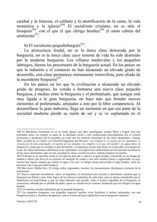Versión a 29/07/05 56
caridad y la limosna, el celibato y la mortificación de la carne, la vida
monástica y la iglesia?248
El socialismo cristiano, no es más el
hisopazo249
, con el que el que clérigo bendice250
el santo cabreo del
aristócrata251
.
b) El socialismo pequeñoburgués252
.
La aristocracia feudal, no es la única clase derrocada por la
burguesía, no es la única clase cuyo sistema de vida ha sido destruido
por la moderna burguesía. Los villanos medievales y los pequeños
labriegos, fueron los precursores de la burguesía actual. En los países en
que la industria y el comercio no han alcanzado un elevado grado de
desarrollo, esta clase permanece eternamente inmovilista, pero aliada de
la ascendente burguesía253
.
En los países en los que la civilización a alcanzado un elevado
grado de progreso, ha venido a formarse una nueva clase pequeño
burguesa, a medias entre la burguesía y el proletariado, que aunque está
muy ligada a la gran burguesía, no hace más que brindar nuevos
elementos al proletariado, arrojados a éste por la libre competencia. Al
desarrollarse la gran industria, llega un momento en que esa parte de la
sociedad moderna pierde su razón de ser y se ve suplantada en el
248 El Manifiesto Comunista no es en modo alguno una obra antireligiosa, aunque Marx y Engels eran dos
profundos ateos. La religión es parte de la ideología social y está condicionada principalmente por el sistema
económico y productivo de la sociedad, así como por los intereses materiales de las clases dominantes. Aunque
Marx escribió en su Crítica a la Filosofía Hegeliana del Derecho: “La religión es el suspiro de los oprimidos, el
corazón de los descorazonados, el espíritu de los abatidos. La religión es el opio del pueblo”, no quiso decir, la
religión es y tiene que ser siempre el opio del pueblo. La esperanza en una vida mejor en el más allá, es la droga con
la que las clases dominantes adormecen a los explotados. La religión está condicionada por los intereses económicos
de las clases dominantes, pero en una sociedad sin clases, existirá un nuevo espíritu religioso no clasista.
249 El hisopo es un utensilio usado en las iglesias para dar o esparcir el agua bendita, consistente en un mango de
madera o metal, que lleva en su extremo un manojito de cerdas o una bola metálica hueca y agujereada, en cuyo
interior hay alguna materia que retiene el agua. Con este, el clérigo arroja pulverizada el agua bendita, sobre las
personas o las cosas que debe bendecir.
250 Bien decir. Hablar bien. El clérigo alaba, engrandece, ensalza, los razonamientos ideológicos cristianos de la
aristocracia.
251 Nueva expresión recordatoria. Salvo en Inglaterra, la aristocracia era creyente y absolutista, mientras que la
burguesía era liberal y atea, fruto lógico de los intereses materiales de cada clase, pues la iglesia consideraba que el
liberalismo era anticristiano y que las ideas liberales eran pecado. Ante el avance imparable de la burguesía, la
aristocracia cabreada por su pérdida de poder, opone su sistema social cristiano, bendecido por los clérigos con agua
bendita.
252 Los sistemas sociales defendidos por la pequeña burguesía.
253 Los pequeños burgueses, con pequeños negocios muchas veces familiares e incluso artesanales, son una
burguesía arcaica y llamada a desaparecer, ante el avance del gran capital de la nueva burguesía industrial.
 