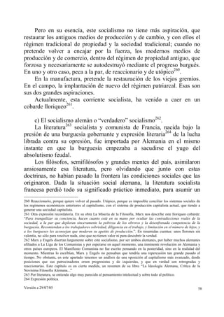 Versión a 29/07/05 58
Pero en su esencia, este socialismo no tiene más aspiración, que
restaurar los antiguos medios de producción y de cambio, y con ellos el
régimen tradicional de propiedad y la sociedad tradicional; cuando no
pretende volver a encajar por la fuerza, los modernos medios de
producción y de comercio, dentro del régimen de propiedad antiguo, que
forzosa y necesariamente se autodestruyó mediante el progreso burgués.
En uno y otro caso, peca a la par, de reaccionario y de utópico260
.
En la manufactura, pretende la restauración de los viejos gremios.
En el campo, la implantación de nuevo del régimen patriarcal. Esas son
sus dos grandes aspiraciones.
Actualmente, esta corriente socialista, ha venido a caer en un
cobarde lloriqueo261
.
c) El socialismo alemán o “verdadero” socialismo262
.
La literatura263
socialista y comunista de Francia, nacida bajo la
presión de una burguesía gobernante y expresión literaria264
de la lucha
librada contra su opresión, fue importada por Alemania en el mismo
instante en que la burguesía empezaba a sacudirse el yugo del
absolutismo feudal.
Los filósofos, semifilósofos y grandes mentes del país, asimilaron
ansiosamente esa literatura, pero olvidando que junto con estas
doctrinas, no habían pasado la frontera las condiciones sociales que las
originaron. Dada la situación social alemana, la literatura socialista
francesa perdió todo su significado práctico inmediato, para asumir un
260 Reaccionario, porque quiere volver al pasado. Utópico, porque es imposible conciliar los sistemas sociales de
los regímenes económicos anteriores al capitalismo, con el sistema de producción capitalista actual, que tiende a
generar una sociedad capitalista.
261 Otra expresión recordatoria. En su obra La Miseria de la Filosofía, Marx nos describe este lloriqueo cobarde:
“Para tranquilizar su conciencia, hacen cuanto está en su mano por ocultar las contradicciones reales de la
sociedad, a la par que deploran sinceramente la pobreza de los obreros y la desenfrenada competencia de la
burguesía. Recomiendan a los trabajadores sobriedad, diligencia en el trabajo, y limitación en el número de hijos, y
a los burgueses les aconsejan que moderen su apetito de producción.”. En resumidas cuentas: unos llorones sin
valentía, no sólo para resolver nada, sino que no tienen valor ni para descubrir la verdad.
262 Marx y Engels disertan largamente sobre este socialismo, por ser ambos alemanes, por haber muchos alemanes
afiliados a La Liga de los Comunistas y por esperarse en aquel momento, una inminente revolución en Alemania y
otros países europeos. El Manifiesto Comunista no fue escrito pensando en la posteridad, sino en la realidad del
momento. Mientras lo escribían, Marx y Engels no pensaban que tendría una repercusión tan grande pasado el
tiempo. No obstante, en este apartado tenemos un análisis de una oposición al capitalismo más avanzado, desde
posiciones que sus patrocinadores creen progresistas y de izquierdas, y que en verdad son retrogradas y
reaccionarias. Este capítulo es en cierta medida, un resumen de su libro “La Ideología Alemana, Crítica de la
Novísima Filosofía Alemana...”
263 Por literatura, se entiende algo muy parecido al pensamiento intelectual y sobre todo al político.
264 Expresión política.
 