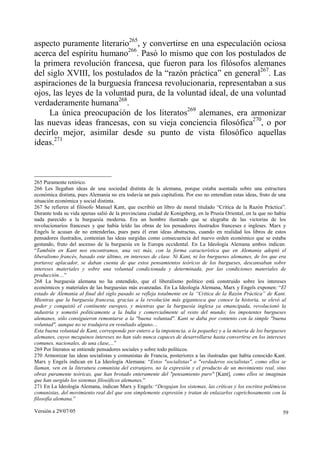 Versión a 29/07/05 59
aspecto puramente literario265
, y convertirse en una especulación ociosa
acerca del espíritu humano266
. Pasó lo mismo que con los postulados de
la primera revolución francesa, que fueron para los filósofos alemanes
del siglo XVIII, los postulados de la “razón práctica” en general267
. Las
aspiraciones de la burguesía francesa revolucionaria, representaban a sus
ojos, las leyes de la voluntad pura, de la voluntad ideal, de una voluntad
verdaderamente humana268
.
La única preocupación de los literatos269
alemanes, era armonizar
las nuevas ideas francesas, con su vieja conciencia filosófica270
, o por
decirlo mejor, asimilar desde su punto de vista filosófico aquellas
ideas.271
265 Puramente retórico.
266 Les llegaban ideas de una sociedad distinta de la alemana, porque estaba asentada sobre una estructura
económica distinta, pues Alemania no era todavía un país capitalista. Por eso no entendían estas ideas, fruto de una
situación económica y social distinta.
267 Se refieren al filósofo Manuel Kant, que escribió un libro de moral titulado “Crítica de la Razón Práctica”.
Durante toda su vida apenas salió de la provinciana ciudad de Konigsberg, en la Prusia Oriental, en la que no había
nada parecido a la burguesía moderna. Era un hombre ilustrado que se alegraba de las victorias de los
revolucionarios franceses y que había leído las obras de los pensadores ilustrados franceses e ingleses. Marx y
Engels le acusan de no entenderlas, pues para él eran ideas abstractas, cuando en realidad los libros de estos
pensadores ilustrados, contenían las ideas surgidas como consecuencia del nuevo orden económico que se estaba
gestando, fruto del ascenso de la burguesía en la Europa occidental. En La Ideología Alemana ambos indican:
“También en Kant nos encontramos, una vez más, con la forma característica que en Alemania adoptó el
liberalismo francés, basado este último, en intereses de clase. Ni Kant, ni los burgueses alemanes, de los que era
portavoz aplacador, se daban cuenta de que estos pensamientos teóricos de los burgueses, descansaban sobre
intereses materiales y sobre una voluntad condicionada y determinada, por las condiciones materiales de
producción....”
268 La burguesía alemana no ha entendido, que el liberalismo político está construido sobre los intereses
económicos y materiales de las burguesías más avanzadas. En La Ideología Alemana, Marx y Engels exponen: “El
estado de Alemania al final del siglo pasado se refleja totalmente en la “Crítica de la Razón Práctica” de Kant.
Mientras que la burguesía francesa, gracias a la revolución más gigantesca que conoce la historia, se elevó al
poder y conquistó el continente europeo, y mientras que la burguesía inglesa ya emancipada, revolucionó la
industria y sometió políticamente a la India y comercialmente al resto del mundo; los impotentes burgueses
alemanes, sólo consiguieron remontarse a la "buena voluntad". Kant se daba por contento con la simple "buena
voluntad", aunque no se tradujera en resultado alguno....
Esta buena voluntad de Kant, corresponde por entero a la impotencia, a la pequeñez y a la miseria de los burgueses
alemanes, cuyos mezquinos intereses no han sido nunca capaces de desarrollarse hasta convertirse en los intereses
comunes, nacionales, de una clase,...”
269 Por literatos se entiende pensadores sociales y sobre todo políticos.
270 Armonizar las ideas socialistas y comunistas de Francia, posteriores a las ilustradas que había conocido Kant.
Marx y Engels indican en La Ideología Alemana: “Estos "socialistas" o "verdaderos socialistas", como ellos se
llaman, ven en la literatura comunista del extranjero, no la expresión y el producto de un movimiento real, sino
obras puramente teóricas, que han brotado enteramente del "pensamiento puro" [Kant], como ellos se imaginan
que han surgido los sistemas filosóficos alemanes.”
271 En La Ideología Alemana, indican Marx y Engels: “Desgajan los sistemas, las críticas y los escritos polémicos
comunistas, del movimiento real del que son simplemente expresión y tratan de enlazarlos caprichosamente con la
filosofía alemana.”
 