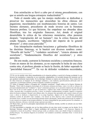 Versión a 29/07/05 60
Esta asimilación se llevó a cabo por el mismo procedimiento, con
que se asimila una lengua extranjera: traduciéndola272
.
Todo el mundo sabe, que los monjes medievales se dedicaban a
preservar los manuscritos que atesoraban las obras clásicas del
paganismo, mezclándolos con insubstanciales historias de santos. Los
literatos alemanes, procedieron de modo inverso con la literatura
francesa profana. Lo que hicieron, fue empalmar sus absurdas ideas
filosóficas, tras los originales franceses. Así, donde el original
desarrollaba la crítica de las relaciones monetarias, ellos pusieron
después: “expropiación del ser humano”; tras la critica francesa del
estado burgués, escribieron: “abolición del imperio de lo general
abstracto”, y otras cosas parecidas273
.
Esta interpelación mediante locuciones y galimatías filosóficos de
las doctrinas francesas, se la bautizó con diversos nombres como:
“filosofía del hecho”274
, “verdadero socialismo”, “ciencia alemana del
socialismo”, “fundamentación filosófica del socialismo”, y otros
parecidos.
De este modo, castraron la literatura socialista y comunista francesa.
Como en manos de los alemanes, ya no expresaba la lucha de una clase
contra otra, el profesor alemán se hacía la ilusión, de haber superado la
“parcialidad francesa”275
. En vez de defender verdaderas necesidades,
272 En vez de asimilar estas obras entendiéndolas en la situación política y social de la Europa occidental, lo que
hicieron fue trasladarlas o traducirlas en sus contenidos, adaptándolas a la sociedad alemana del momento, por lo
que quedaron totalmente tergiversadas. En La Ideología Alemana se expone esta misma idea: “Esta traducción de
las ideas francesas al lenguaje de los ideólogos alemanes y esta trabazón caprichosamente fabricada entre el
comunismo y la ideología alemana, forman el llamado 'verdadero socialismo'.”.
273 Sobre el lenguaje críptico y divagante del “verdadero socialismo”, Engels indica en La Gaceta Alemana de
Bruselas: “Entre toda la pomposa fraseología de la literatura alemana proclama, como si en ella se cifrasen los
principios fundamentales del "verdadero" y "puro" comunismo germano, no se encuentra todavía una sola idea que
haya visto la luz en suelo alemán. Lo que los franceses e ingleses han venido sosteniendo por espacio de diez,
veinte, cuarenta años, en palabras precisas y claras, en términos cuidadosamente escogidos, empieza a traspasar
ahora la frontera alemana. Durante estos últimos años, los alemanes han aprendido unos cuantos retazos de estas
cosas y ahora se dedican a chapurrearlos en su jerga hegeliana. Algunos de los más brillantes pensadores
alemanes acaban de descubrir estas verdades y las lanzan en letra impresa como si fuesen descubrimientos
personales suyos, vestidos con una fraseología bastante menos afortunada y mucho más abstracta que la original. Y
a esta censura no escapan ni mis propias palabras. La única originalidad de que pueden jactarse los alemanes, es
la forma abstracta, obscura y retorcida en que expresan esas ideas.”.
274 Moses Hess, uno de los principales representantes del socialismo alemán, escribió un artículo con ese título:
“filosofía del hecho”.
275 Esta parcialidad se originaba, por ser las ideas políticas de una clase social, en pugna con las demás. En la
Ideología Alemana, indican Marx y Engels mofándose del socialismo alemán: “...los franceses llegaron al
comunismo a través de la política” (menos mal que al fin, ya sabemos cómo y por dónde le llegó el comunismo al
pueblo francés), “los alemanes llegaron al socialismo” (al verdadero socialismo, entiéndase bien) “a través de la
metafísica...”
 