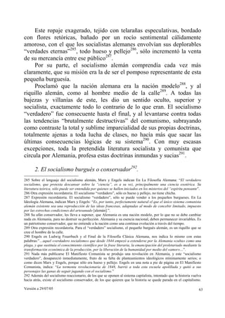 Versión a 29/07/05 63
Este ropaje exagerado, tejido con telarañas especulativas, bordado
con flores retóricas, bañado por un rocío sentimental cálidamente
amoroso, con el que los socialistas alemanes envolvían sus deplorables
“verdades eternas”285
, todo hueso y pellejo286
, sólo incrementó la venta
de su mercancía entre ese público287
.
Por su parte, el socialismo alemán comprendía cada vez más
claramente, que su misión era la de ser el pomposo representante de esta
pequeña burguesía.
Proclamó que la nación alemana era la nación modelo288
, y al
riquillo alemán, como al hombre medio de la calle289
. A todas las
bajezas y villanías de este, les dio un sentido oculto, superior y
socialista, exactamente todo lo contrario de lo que eran. El socialismo
“verdadero” fue consecuente hasta el final, y al levantarse contra todas
las tendencias “brutalmente destructivas” del comunismo, subrayando
como contraste la total y sublime imparcialidad de sus propias doctrinas,
totalmente ajenas a toda lucha de clases, no hacía más que sacar las
últimas consecuencias lógicas de su sistema290
. Con muy escasas
excepciones, toda la pretendida literatura socialista y comunista que
circula por Alemania, profesa estas doctrinas inmundas y sucias291
.
2. El socialismo burgués o conservador292
.
285 Sobre el lenguaje del socialismo alemán, Marx y Engels indican En La Filosofía Alemana: “El verdadero
socialismo, que pretexta descansar sobre la “ciencia”, es a su vez, principalmente una ciencia exotérica. Su
literatura teórica, sólo puede ser entendida por quienes se hallen iniciados en los misterios del “espíritu pensante”.
286 Otra expresión recordatoria. El socialismo “verdadero”, sólo es hueso y pellejo, no tiene chicha.
287 Expresión recordatoria. El socialismo “verdadero”, sólo se puede vender a los pequeños burgueses. En La
Ideología Alemana, indican Marx y Engels: “Es, por tanto, perfectamente natural el que el único sistema comunista
alemán existente sea una reproducción de las ideas francesas, adaptadas al modo de concebir limitado, impuesto
por las estrechas condiciones del artesanado [alemán].”.
288 Su afán conservador, les lleva a suponer, que Alemania es una nación modelo, por lo que no se debe cambiar
nada en Alemania, para no destruir su perfección. Alemania y su esencia nacional, deben permanecer invariables. Es
un patriotismo conservador, que no entiende a la nación como una continua evolución a través del tiempo.
289 Otra expresión recordatoria. Para el “verdadero” socialismo, el pequeño burgués alemán, es un riquillo que se
cree el hombre de la calle.
290 Engels en Ludwig Feuerbach y el Final de la Filosofía Clásica Alemana, nos indica lo mismo con estas
palabras:”…aquel «verdadero socialismo» que desde 1844 empezó a extenderse por la Alemania «culta» como una
plaga, y que sustituía el conocimiento científico por la frase literaria, la emancipación del proletariado mediante la
transformación económica de la producción, por la liberación de la humanidad por medio del «amor»…”.
291 Nada más publicarse El Manifiesto Comunista se produjo una revolución en Alemania, y este “socialismo
verdadero”, desapareció inmediatamente, fruto de su falta de planteamientos ideológicos mínimamente serios; o
como dicen Marx y Engels, porque sólo era hueso y pellejo. Engels en una nota a pie de página en El Manifiesto
Comunista, indica: “La tormenta revolucionaria de 1848, barrió a toda esta escuela apolillada y quitó a sus
personajes las ganas de seguir jugando con el socialismo.”
292 Además del socialismo reaccionario, de los que se oponen al sistema capitalista, intentado que la historia vuelva
hacia atrás, existe el socialismo conservador, de los que quieren que la historia se quede parada en el capitalismo.
 