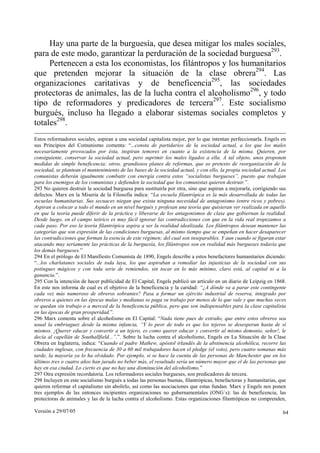 Versión a 29/07/05 64
Hay una parte de la burguesía, que desea mitigar los males sociales,
para de este modo, garantizar la perduración de la sociedad burguesa293
.
Pertenecen a esta los economistas, los filántropos y los humanitarios
que pretenden mejorar la situación de la clase obrera294
. Las
organizaciones caritativas y de beneficencia295
, las sociedades
protectoras de animales, las de la lucha contra el alcoholismo296
, y todo
tipo de reformadores y predicadores de tercera297
. Este socialismo
burgués, incluso ha llegado a elaborar sistemas sociales completos y
totales298
.
Estos reformadores sociales, aspiran a una sociedad capitalista mejor, por lo que intentan perfeccionarla. Engels en
sus Principios del Comunismo comenta: “...consta de partidarios de la sociedad actual, a los que los males
necesariamente provocados por ésta, inspiran temores en cuanto a la existencia de la misma. Quieren, por
consiguiente, conservar la sociedad actual, pero suprimir los males ligados a ella. A tal objeto, unos proponen
medidas de simple beneficencia; otros, grandiosos planes de reformas, que so pretexto de reorganización de la
sociedad, se plantean el mantenimiento de las bases de la sociedad actual, y con ello, la propia sociedad actual. Los
comunistas deberán igualmente combatir con energía contra estos “socialistas burgueses”, puesto que trabajan
para los enemigos de los comunistas y defienden la sociedad que los comunistas quieren destruir.”.
293 No quieren destruir la sociedad burguesa para sustituirla por otra, sino que aspiran a mejorarla, corrigiendo sus
defectos. Marx en la Miseria de la Filosofía indica: “La escuela filantrópica es la más desarrollada de todas las
escuelas humanitarias. Sus secuaces niegan que exista ninguna necesidad de antagonismo (entre ricos y pobres).
Aspiran a colocar a todo el mundo en un nivel burgués y profesan una teoría que quisieran ver realizada en aquello
en que la teoría puede diferir de la práctica y liberarse de los antagonismos de clase que gobiernan la realidad.
Desde luego, en el campo teórico es muy fácil ignorar las contradicciones con que en la vida real tropezamos a
cada paso. Por eso la teoría filantrópica aspira a ser la realidad idealizada. Los filántropos desean mantener las
categorías que son expresión de las condiciones burguesas, al mismo tiempo que se empeñan en hacer desaparecer
las contradicciones que forman la esencia de este régimen; del cual son inseparables. Y aun cuando se figuran estar
atacando muy seriamente las prácticas de la burguesía, los filántropos son en realidad más burgueses todavía que
los demás burgueses.”
294 En el prólogo de El Manifiesto Comunista de 1890, Engels describe a estos benefactores humanitarios diciendo:
“...los charlatanes sociales de toda laya, los que aspiraban a remediar las injusticias de la sociedad con sus
potingues mágicos y con toda serie de remiendos, sin tocar en lo más mínimo, claro está, al capital ni a la
ganancia.”.
295 Con la intención de hacer publicidad de El Capital, Engels publicó un artículo en un diario de Leipzig en 1868.
En este nos informa de cual es el objetivo de la beneficencia y la caridad: “¿A dónde va a parar este contingente
cada vez más numeroso de obreros sobrantes? Pasa a formar un ejército industrial de reserva, integrado por
obreros a quienes en las épocas malas y medianas se paga su trabajo por menos de lo que vale y que muchas veces
se quedan sin trabajo o a merced de la beneficencia pública, pero que son indispensables para la clase capitalista
en las épocas de gran prosperidad.”.
296 Marx comenta sobre el alcoholismo en El Capital: “Nada tiene pues de extraño, que entre estos obreros sea
usual la embriaguez desde la misma infancia, “Y lo peor de todo es que los tejeros se desesperan hasta de sí
mismos. ¡Querer educar y convertir a un tejero, es como querer educar y convertir al mismo demonio, señor!, le
decía al capellán de Southallfield...”.”. Sobre la lucha contra el alcoholismo, Engels en La Situación de la Clase
Obrera en Inglaterra, indica: “Cuando el padre Mathew, apóstol irlandés de la abstinencia alcohólica, recorre las
ciudades inglesas, con frecuencia de 30 a 60 mil trabajadores hacen el pledge (el voto), pero cuatro semanas más
tarde, la mayoría ya lo ha olvidado. Por ejemplo, si se hace la cuenta de las personas de Manchester que en los
últimos tres o cuatro años han jurado no beber más, el resultado sería un número mayor que el de las personas que
hay en esa ciudad. Lo cierto es que no hay una disminución del alcoholismo.”
297 Otra expresión recordatoria. Los reformadores sociales burgueses, son predicadores de tercera.
298 Incluyen en este socialismo burgués a todas las personas buenas, filantrópicas, benefactoras y humanitarias, que
quieren reformar el capitalismo sin abolirlo, así como las asociaciones que estas fundan. Marx y Engels nos ponen
tres ejemplos de las entonces incipientes organizaciones no gubernamentales (ONG´s): las de beneficencia, las
protectoras de animales y las de la lucha contra el alcoholismo. Estas organizaciones filantrópicas no comprenden,
 