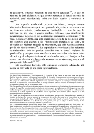 Versión a 29/07/05 66
la construya, tomando posesión de una nueva Jerusalén304
, lo que en
realidad le está pidiendo, es que acepte perpetuar al actual sistema de
sociedad, pero abandonando todas sus ideas hostiles o contrarias a
este305
.
Una segunda modalidad de este socialismo, aunque menos
sistemática bastante más práctica, pretende ahuyentar a la clase obrera
de todo movimiento revolucionario, haciéndole ver que lo que le
interesa, no son tales o cuales cambios políticos, sino simplemente
determinadas mejoras en sus condiciones materiales, económicas y de
vida. Resulta evidente, que este socialismo se cuida de no incluir entre
los cambios que afectan a las “condiciones materiales de vida”, la
abolición del régimen burgués de producción, que sólo puede alcanzarse
por la vía revolucionaria306
. Sus aspiraciones se reducen a las reformas
administrativas que se pueden conciliar con el actual régimen de
producción, y que por tanto, no afectan para nada a las relaciones entre
el capital y el trabajo asalariado, sirviendo solamente, en el mejor de los
casos, para abaratar a la burguesía los costes de su dominio y sanearle el
presupuesto del estado307 308
.
Este socialismo burgués, sólo encuentra expresión adecuada, allí
donde se convierte en una mera figura retórica.
304 En el Nuevo Testamento, y especialmente en El Evangelio de San Lucas, se nos relata como por obra del
Espíritu Santo, los primeros cristianos de la comunidad de Jerusalén, vivían en un perfecto comunismo cristiano.
Estos socialistas burgueses, invitan al proletariado a formar un comunismo cristiano, como el de aquella comunidad.
305 Lo que en verdad le están pidiendo al proletariado los socialistas burgueses, al decirle que construya una nueva
Jerusalén, es que abandone los enfrentamientos de clase y que aporte todas sus energías en una empresa utópica, de
la que resulta evidente, que no sacará ningún fruto.
306 Este socialismo burgués, pretende todo tipo de reformas económicas en el capitalismo: impuestos progresivos,
sistemas de seguridad social, asistencia sanitaria, subvenciones para las medicinas, subsidio de paro, ayudas a las
madres trabajadores, pensiones para los trabajadores ancianos, etc. No obstante, nunca pide lo verdaderamente
importante: el fin de la explotación de los obreros por los capitalistas, pues entonces, estaría pidiendo el fin del
sistema capitalista de producción.
307 Para lo que verdaderamente sirve este socialismo burgués, es por una parte, para abaratar los costes laborales al
impedir las huelgas, las mejoras laborales y los aumentos de sueldos. Por otra parte, para reducir la partida
presupuestaria destinada a la policía. No olvidemos, que tal como indica Engels en Ludwig Feuerbach y el Final de
la Filosofía Clásica Alemana: “…el Estado no es, en general, más que el reflejo en forma sintética de las
necesidades económicas de la clase que gobierna la producción.”.
308 La región española de la internacional, decidió editar La Miseria de la Filosofía de Marx, para hacer frente a las
ideas proudonianas entre los obreros españoles. Engels se lo comenta a José Mesa diciéndole: “Con mucho placer
hemos sabido…de la próxima publicación de vuestra traducción de la Miseria de la Filosofía, de Marx. Excuso
deciros que nos asociamos sin reserva a esta publicación, que ha de producir, indudablemente, el más favorable
efecto en el desarrollo del socialismo en España. La teoría prudoniana, destruida en sus bases por el libro de Marx,
ha desaparecido, seguramente, de la superficie desde la caída de la Comuna de París. Pero continúa formando el
arsenal de donde los burgueses radicales y pseudosocialistas de la Europa occidental, sacan las frases con que
adormecen a los obreros.”.
 