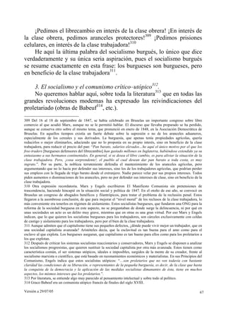 Versión a 29/07/05 67
¡Pedimos el librecambio en interés de la clase obrera! ¡En interés de
la clase obrera, pedimos aranceles protectores!309
¡Pedimos prisiones
celulares, en interés de la clase trabajadora!310
He aquí la última palabra del socialismo burgués, lo único que dice
verdaderamente y su única seria aspiración, pues el socialismo burgués
se resume exactamente en esta frase: los burgueses son burgueses, pero
en beneficio de la clase trabajadora311
.
3. El socialismo y el comunismo crítico–utópico312
.
No queremos hablar aquí, sobre toda la literatura313
que en todas las
grandes revoluciones modernas ha expresado las reivindicaciones del
proletariado (obras de Babeuf314
, etc.).
309 Del 16 al 18 de septiembre de 1847, se había celebrado en Bruselas un importante congreso sobre libre
comercio al que acudió Marx, aunque no se le permitió hablar. El discurso que llevaba preparado se ha perdido,
aunque se conserva otro sobre el mismo tema, que pronunció en enero de 1848, en la Asociación Democrática de
Bruselas. En aquellos tiempos existía un fuerte debate sobre la supresión o no de los aranceles aduaneros,
especialmente de los cereales y sus derivados. La burguesía, que apenas tenía propiedades agrícolas, quería
reducirlos o mejor eliminarlos, aduciendo que no lo proponía en su propio interés, sino en beneficio de la clase
trabajadora, para reducir el precio del pan: “Pan barato, salarios elevados…he aquí el único motivo por el que los
free-traders [burgueses defensores del librecambio] han gastado millones en Inglaterra, habiéndose extendido ya su
entusiasmo a sus hermanos continentales. En general, si se desea el libre cambio, es para aliviar la situación de la
clase trabajadora. Pero, ¡cosa sorprendente!, el pueblo al cual desean dar pan barato a toda costa, es muy
ingrato.”. Por su parte, la nobleza terrateniente defendía el mantenimiento de los aranceles agrícolas, pero
argumentando que no lo hacía por defender sus intereses, sino los de los trabajadores agrícolas, que podrían perder
sus empleos con la llegada de trigo barato desde el extranjero. Nadie parece velar por sus propios intereses. Todos
piden aumentos o disminuciones de los aranceles, pero no por defender sus intereses de clase, sino en beneficio de la
clase trabajadora.
310 Otra expresión recordatoria. Marx y Engels escribieron El Manifiesto Comunista sin pretensiones de
trascendencia, haciendo hincapié en la situación social y política de 1847. En el otoño de ese año, se convocó en
Bruselas un congreso de abogados benéficos y filantrópicos, para tratar el problema de la reclusión penal. Estos
llegaron a la asombrosa conclusión, de que para mejorar el “nivel moral” de los reclusos de la clase trabajadora, lo
más conveniente era tenerlos en régimen de aislamiento. Estos socialistas burgueses, que fundaron una ONG para la
reforma de la sociedad burguesa en este aspecto, no se preguntaban de donde surge la delincuencia, ni por qué en
unas sociedades un acto es un delito muy grave, mientras que en otras es una gran virtud. Por eso Marx y Engels
indican, que lo que quieren los socialistas burgueses para los trabajadores, son cárceles exclusivamente con celdas
de castigo y aislamiento para los trabajadores, pero por el bien de la clase trabajadora.
311 Aunque admiten que el capitalismo tiene sus pequeños defectos, ¿dónde puede vivir mejor un trabajador, que en
una sociedad capitalista avanzada? Aristóteles decía, que la esclavitud es tan buena para el amo como para el
esclavo al que explota. Los burgueses aseguran, que capitalismo es tan bueno para ellos como para los proletarios a
los que explotan.
312 Después de criticar los sistemas socialistas reaccionarios y conservadores, Marx y Engels se disponen a analizar
los socialismos progresistas, que quieren sustituir la sociedad capitalista por otra más avanzada. Estos tienen como
característica común, el ser sistemas utópicos, ideales e imposibles, surgidos de la mente de su creador, frente al
socialismo marxista o científico, que está basado en razonamientos económicos y materialistas. En sus Principios del
Comunismo, Engels indica que estos socialistas utópicos: “…son proletarios que no ven todavía con bastante
claridad las condiciones de su liberación, o representantes de la pequeña burguesía, es decir, de la clase que hasta
la conquista de la democracia y la aplicación de las medidas socialistas dimanantes de ésta, tiene en muchos
aspectos, los mismos intereses que los proletarios.”.
313 Por literatura, se entiende algo muy parecido al pensamiento intelectual y sobre todo al político.
314 Graco Babeuf era un comunista utópico francés de finales del siglo XVIII.
 