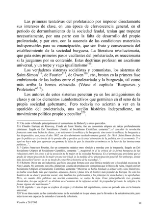 Versión a 29/07/05 68
Las primeras tentativas del proletariado por imponer directamente
sus intereses de clase, en una época de efervescencia general, en el
periodo de derrumbamiento de la sociedad feudal, tenían que tropezar
necesariamente, por una parte con la falta de desarrollo del propio
proletariado, y por otra, con la ausencia de las condiciones materiales
indispensables para su emancipación, que son fruto y consecuencia del
establecimiento de la sociedad burguesa. La literatura revolucionaria,
que guía estos primeros pasos vacilantes del proletariado, es reaccionaria
si la juzgamos por su contenido. Estas doctrinas profesan un ascetismo
universal, y un torpe y vago igualitarismo315
.
Los verdaderos sistemas socialistas y comunistas, los sistemas de
Saint-Simon316
, de Fourier317
, de Owen318
, etc., brotan en la primera fase
embrionaria de las luchas entre el proletariado y la burguesía, tal como
más arriba la hemos esbozado. (Véase el capítulo “Burgueses y
Proletarios”319
).
Los autores de estos sistemas penetran ya en los antagonismos de
clases y en los elementos autodestructivos que germinan en el seno de la
propia sociedad gobernante. Pero todavía no aciertan a ver en la
aparición del proletariado, una acción histórica independiente, un
movimiento político propio y peculiar320
.
315 Se están refiriendo principalmente al comunismo de Babeuf y a otros parecidos.
316 Claudio Enrique de Rouvroy, Conde de Saint Simón, fue un comunista utópico de raíces profundamente
cristianas. Engels en Del Socialismo Utópico al Socialismo Científico, comenta:”...el concebir la revolución
francesa como una lucha de clases, y no sólo entre la nobleza y la burguesía, sino entre la nobleza, la burguesía y
los desposeídos, era para el año 1802, un descubrimiento verdaderamente genial. En 1816, Saint-Simon declara
que la política es la ciencia de la producción y predice ya la total absorción de la política por la economía. Y si
aquí no hace más que aparecer en germen, la idea de que la situación económica es la base de las instituciones
políticas...”.
317 Carlos Francisco Fourier, fue un comunista utópico muy sórdido y mordaz con la burguesía. Engels en Del
Socialismo Utópico al Socialismo Científico, comenta: ”...magistral en él la crítica de la forma burguesa de las
relaciones entre los sexos y de la posición de la mujer en la sociedad burguesa. Es el primero que proclama que el
grado de emancipación de la mujer en una sociedad, es la medida de la emancipación general. Sin embargo, donde
más descuella Fourier, es en su modo de concebir la historia de la sociedad...”.
318 Roberto Owen era un industrial, que hizo una gran fortuna con una fábrica modelo en la localidad escocesa de
New Lanark. No contento con ello, planeó un sistema de producción comunista que le llevó a la ruina. Engels en Del
Socialismo Utópico al Socialismo Científico, comenta: “Mientras se había limitado a actuar sólo como filántropo,
no había cosechado más que riquezas, aplausos, honra y fama. Era el hombre más popular de Europa. No sólo los
hombres de su clase y posición social, sino también los gobernantes y los príncipes le escuchaban y lo aprobaban.
Pero, en cuanto hizo públicas sus teorías comunistas, se volvió la hoja. Eran principalmente tres grandes
obstáculos, los que según él, se alzaban en el camino de la reforma social: la propiedad privada, la religión y la
forma vigente del matrimonio.”
319 El capítulo 1, en el que se explica el origen y el destino del capitalismo, como un periodo más en la historia
universal.
320 Ya se dan cuenta de las contradicciones de la sociedad en la que viven, que la llevarán a la autodestrucción, pero
todavía no son capaces de entender el curso de la historia.
 