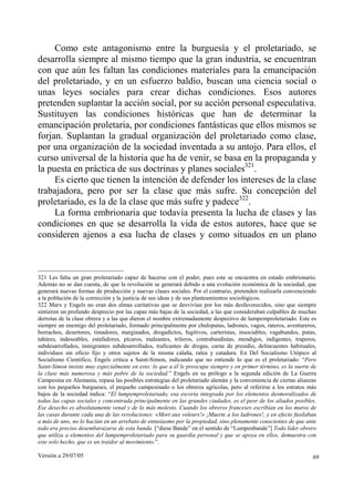 Versión a 29/07/05 69
Como este antagonismo entre la burguesía y el proletariado, se
desarrolla siempre al mismo tiempo que la gran industria, se encuentran
con que aún les faltan las condiciones materiales para la emancipación
del proletariado, y en un esfuerzo baldío, buscan una ciencia social o
unas leyes sociales para crear dichas condiciones. Esos autores
pretenden suplantar la acción social, por su acción personal especulativa.
Sustituyen las condiciones históricas que han de determinar la
emancipación proletaria, por condiciones fantásticas que ellos mismos se
forjan. Suplantan la gradual organización del proletariado como clase,
por una organización de la sociedad inventada a su antojo. Para ellos, el
curso universal de la historia que ha de venir, se basa en la propaganda y
la puesta en práctica de sus doctrinas y planes sociales321
.
Es cierto que tienen la intención de defender los intereses de la clase
trabajadora, pero por ser la clase que más sufre. Su concepción del
proletariado, es la de la clase que más sufre y padece322
.
La forma embrionaria que todavía presenta la lucha de clases y las
condiciones en que se desarrolla la vida de estos autores, hace que se
consideren ajenos a esa lucha de clases y como situados en un plano
321 Les falta un gran proletariado capaz de hacerse con el poder, pues este se encuentra en estado embrionario.
Además no se dan cuenta, de que la revolución se generará debido a una evolución económica de la sociedad, que
generará nuevas formas de producción y nuevas clases sociales. Por el contrario, pretenden realizarla convenciendo
a la población de la corrección y la justicia de sus ideas y de sus planteamientos sociológicos.
322 Marx y Engels no eran dos almas caritativas que se desvivían por los más desfavorecidos, sino que siempre
sintieron un profundo desprecio por las capas más bajas de la sociedad, a las que consideraban culpables de muchas
derrotas de la clase obrera y a las que dieron el nombre extremadamente despectivo de lumpemproletariado. Este es
siempre un enemigo del proletariado, formado principalmente por chuloputas, ladrones, vagos, rateros, aventureros,
borrachos, desertores, timadores, marginados, drogadictos, fugitivos, carteristas, insociables, vagabundos, putas,
tahúres, indeseables, estafadores, pícaros, maleantes, trileros, contrabandistas, mendigos, indigentes, traperos,
subdesarrollados, inmigrantes subdesarrollados, traficantes de drogas, carne de presidio, delincuentes habituales,
individuos sin oficio fijo y otros sujetos de la misma calaña, ralea y catadura. En Del Socialismo Utópico al
Socialismo Científico, Engels critica a Saint-Simon, indicando que no entiende lo que es el proletariado: “Pero
Saint-Simon insiste muy especialmente en esto: lo que a él le preocupa siempre y en primer término, es la suerte de
la clase más numerosa y más pobre de la sociedad.” Engels en su prólogo a la segunda edición de La Guerra
Campesina en Alemania, repasa las posibles estrategias del proletariado alemán y la conveniencia de ciertas alianzas
con los pequeños burgueses, el pequeño campesinado o los obreros agrícolas, pero al referirse a los estratos más
bajos de la sociedad indica: “El lumpemproletariado, esa escoria integrada por los elementos desmoralizados de
todas las capas sociales y concentrada principalmente en las grandes ciudades, es el peor de los aliados posibles.
Ese desecho es absolutamente venal y de lo más molesto. Cuando los obreros franceses escribían en los muros de
las casas durante cada una de las revoluciones: «Mort aux voleurs!» ¡Muerte a los ladrones!, y en efecto fusilaban
a más de uno, no lo hacían en un arrebato de entusiasmo por la propiedad, sino plenamente conscientes de que ante
todo era preciso desembarazarse de esta banda. [“diese Bande” en el sentido de “Lumpenbande”] Todo líder obrero
que utiliza a elementos del lumpemproletariado para su guardia personal y que se apoya en ellos, demuestra con
este solo hecho, que es un traidor al movimiento.”.
 