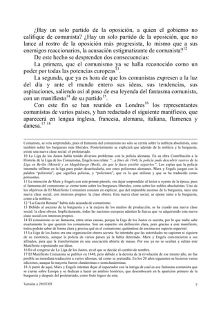 Versión a 29/07/05 7
¿Hay un solo partido de la oposición, a quien el gobierno no
califique de comunista? ¿Hay un solo partido de la oposición, que no
lance al rostro de la oposición más progresista, lo mismo que a sus
enemigos reaccionarios, la acusación estigmatizante de comunista?12
De este hecho se desprenden dos consecuencias:
La primera, que el comunismo ya se halla reconocido como un
poder por todas las potencias europeas13
.
La segunda, que ya es hora de que los comunistas expresen a la luz
del día y ante el mundo entero sus ideas, sus tendencias, sus
aspiraciones, saliendo así al paso de esa leyenda del fantasma comunista,
con un manifiesto14
de su partido15
.
Con este fin se han reunido en Londres16
los representantes
comunistas de varios países, y han redactado el siguiente manifiesto, que
aparecerá en lengua inglesa, francesa, alemana, italiana, flamenca y
danesa.17 18
Comunista, se veía sorprendido, pues el fantasma del comunismo no sólo se cernía sobre la nobleza absolutista, sino
también sobre los burgueses más liberales. Posteriormente se explicará que además de la nobleza y la burguesía,
existe una nueva clase social: el proletariado.
10 La Liga de los Justos había tenido diversos problemas con la policía alemana. En su obra Contribución a la
Historia de la Liga de los Comunistas, Engels nos relata: “...a fines de 1846, la policía pudo descubrir rastros de la
Liga en Berlín (Mentel) y en Magdeburgo (Beck), sin que le fuese posible seguirlos.”. Los espías que la policía
intentaba infiltrar en la liga para poder desarticularla, son estos polizontes alemanes. Marx y Engels juegan con la
palabra “polizistin”, que significa policías, y “polizisten”, que es la que utilizan y que se ha traducido como
polizontes.
11 La intención de Marx y Engels con este primer párrafo, era dejar sorprendido al lector u oyente de la época, pues
el fantasma del comunismo se cierne tanto sobre los burgueses liberales, como sobre los nobles absolutistas. Uno de
los objetivos de El Manifiesto Comunista consiste en explicar, que del imparable ascenso de la burguesía, nace una
nueva clase social, con intereses propios: la clase obrera. Esta nueva clase social, se opone tanto a la burguesía,
como a la nobleza.
12 “La Gaceta Renana” había sido acusada de comunismo.
13 Debido al ascenso de la burguesía y a la mejora de los medios de producción, se ha creado una nueva clase
social: la clase obrera. Implícitamente, todas las naciones europeas admiten la fuerza que va adquiriendo esta nueva
clase social con intereses propios.
14 El comunismo es un fantasma, entre otras causas, porque la Liga de los Justos es secreta, por lo que nadie sabe
exactamente lo que quieren los comunistas. Son un espectro sin definición clara, pero gracias a este manifiesto,
todos podrán saber de forma clara y precisa qué es el comunismo; quitándose de encima ese aspecto espectral.
15 La Liga de los Justos era una organización obrera secreta. Se intentaba que las autoridades no supieran ni siquiera
de su existencia, aunque la policía de varios países ya la había detectado. Marx y Engels convencieron a sus
afiliados, para que la transformaran en una asociación abierta de masas. Por eso ya no se ocultan y editan este
Manifiesto exponiendo sus ideas.
16 En el congreso de La Liga de los Justos, en el que se decide el cambio de nombre.
17 El Manifiesto Comunista se publicó en 1848, pero debido a la derrota de la revolución de ese mismo año, no fue
posible su inmediata traducción a varios idiomas, tal como se pretendía. En los 20 años siguientes se hicieron varias
ediciones, aunque la mayoría fueron clandestinas o semiclandestinas.
18 A partir de aquí, Marx y Engels intentan dejar al espectador con la intriga de cual es ese fantasma comunista que
se cierne sobre Europa y se dedican a hacer un análisis histórico, que desembocará en la aparición primero de la
burguesía y después del proletariado, como fruto lógico de esta.
 