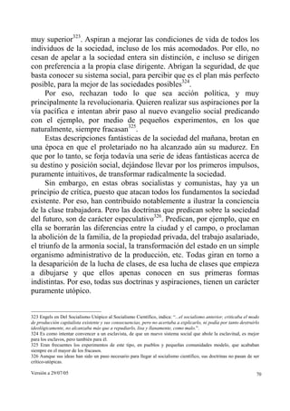 Versión a 29/07/05 70
muy superior323
. Aspiran a mejorar las condiciones de vida de todos los
individuos de la sociedad, incluso de los más acomodados. Por ello, no
cesan de apelar a la sociedad entera sin distinción, e incluso se dirigen
con preferencia a la propia clase dirigente. Abrigan la seguridad, de que
basta conocer su sistema social, para percibir que es el plan más perfecto
posible, para la mejor de las sociedades posibles324
.
Por eso, rechazan todo lo que sea acción política, y muy
principalmente la revolucionaria. Quieren realizar sus aspiraciones por la
vía pacífica e intentan abrir paso al nuevo evangelio social predicando
con el ejemplo, por medio de pequeños experimentos, en los que
naturalmente, siempre fracasan325
.
Estas descripciones fantásticas de la sociedad del mañana, brotan en
una época en que el proletariado no ha alcanzado aún su madurez. En
que por lo tanto, se forja todavía una serie de ideas fantásticas acerca de
su destino y posición social, dejándose llevar por los primeros impulsos,
puramente intuitivos, de transformar radicalmente la sociedad.
Sin embargo, en estas obras socialistas y comunistas, hay ya un
principio de crítica, puesto que atacan todos los fundamentos la sociedad
existente. Por eso, han contribuido notablemente a ilustrar la conciencia
de la clase trabajadora. Pero las doctrinas que predican sobre la sociedad
del futuro, son de carácter especulativo326
. Predican, por ejemplo, que en
ella se borrarán las diferencias entre la ciudad y el campo, o proclaman
la abolición de la familia, de la propiedad privada, del trabajo asalariado,
el triunfo de la armonía social, la transformación del estado en un simple
organismo administrativo de la producción, etc. Todas giran en torno a
la desaparición de la lucha de clases, de esa lucha de clases que empieza
a dibujarse y que ellos apenas conocen en sus primeras formas
indistintas. Por eso, todas sus doctrinas y aspiraciones, tienen un carácter
puramente utópico.
323 Engels en Del Socialismo Utópico al Socialismo Científico, indica: “...el socialismo anterior, criticaba el modo
de producción capitalista existente y sus consecuencias, pero no acertaba a explicarlo, ni podía por tanto destruirlo
ideológicamente, no alcanzaba más que a repudiarlo, lisa y llanamente, como malo.”.
324 Es como intentar convencer a un esclavista, de que un nuevo sistema social que abole la esclavitud, es mejor
para los esclavos, pero también para él.
325 Eran frecuentes los experimentos de este tipo, en pueblos y pequeñas comunidades modelo, que acababan
siempre en el mayor de los fracasos.
326 Aunque sus ideas han sido un paso necesario para llegar al socialismo científico, sus doctrinas no pasan de ser
crítico-utópicas.
 