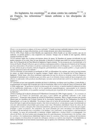 Versión a 29/07/05 72
En Inglaterra, los owenistas334
se alzan contra los cartistas335 336
, y
en Francia, los reformistas337
tienen enfrente a los discípulos de
Fourier338
.
Owen), y no encuentran eco alguno en la masa explotada.”. Cuando esa masa explotada empieza a tomar conciencia
de clase explotada, no sigue estas doctrinas, en otro tiempo pioneras, pero ahora reaccionarias.
334 En 1834, Owen fundó en Gran Bretaña una organización obrera basada en sus ideas sociales, que era un
sindicato, un partido político y una cooperativa de consumo. Aunque esta se hundió al año siguiente, todavía
existían owenistas en 1847.
335 El cartismo inglés fue el primer movimiento obrero de masas. Se llamaban así, porque reivindicaba los seis
puntos expuestos en su carta, entre los que destacaba, el derecho al sufragio para todos los varones mayores de 21
años. En La Situación de la Clase Obrera en Inglaterra, Engels comenta: “La ley propuesta por el proletariado es la
Carta del Pueblo (People's Charter), que en su forma es puramente política y exige para la Cámara de las Comunes
una base democrática. El cartismo es la forma condensada de la oposición a la burguesía.... en el cartismo es toda
la clase obrera la que se levanta contra la burguesía -particularmente contra su poder político- y la que asalta la
muralla legal de la cual se ha rodeado.”
336 Los owenistas, un movimiento ya moribundo en 1847, se enfrentaban a los cartistas, que eran ya un movimiento
de masas, en plena efervescencia en aquellos tiempos. Engels indica en La Situación de la Clase Obrera en
Inglaterra: “Desde luego, ellos [Los owenistas] comprenden por qué los obreros se levantan contra los burgueses
[mediante el cartismo], pero consideran que esa cólera, que es no obstante el único medio de hacer progresar a los
obreros, es infecunda y ellos predican una filantropía y un amor universal aún más estéril en la situación actual de
Inglaterra.”.
337 Llamados así por estar agrupados alrededor del diario La Reforma, sus líderes eran Luis Blanc y Ledru-Rollin, y
su pensamiento era mucho más avanzado que el de los fourieristas. Marx en La Lucha de Clases en Francia de 1848
A 1850, explica que:”Al quebrarse la fuerza revolucionaria de los obreros, se quebró también la influencia política
de los republicanos demócratas, es decir, de los republicanos pequeñoburgueses, representados en la comisión
ejecutiva por Ledru-Rollin, en la asamblea nacional constituyente por el partido de la montaña y en la prensa por
La Reforma.”.
338 En el prólogo de la edición alemana de El Manifiesto Comunista de 1890, Engels exponía: “...los owenistas en
Inglaterra, y en Francia los fourieristas, que poco a poco habían ido quedando reducidos a dos sectas
agonizantes.”. Veinticinco años después de escribir El Manifiesto Comunista,. Marx y Engels enviaron una circular
interna para los miembros del Consejo General de la Asociación Internacional de los Trabajadores (La Primera
Internacional), en la que les indicaban: “La primera etapa de la lucha del proletariado contra la burguesía, se
desarrolló bajo el signo del movimiento sectario. Este tiene su razón de ser, en una época en que el proletariado no
está aún suficientemente desarrollado para actuar como clase. Pensadores individuales hacen la crítica de los
antagonismos sociales y dan para ellos soluciones fantásticas, que la masa de los obreros no tiene más que aceptar,
propagar y poner en práctica. Por naturaleza, las sectas formadas por estos iniciadores son abstencionistas,
extrañas a todo movimiento real, a la política, a las huelgas, a las coaliciones; en una palabra, a todo movimiento
de conjunto. La masa del proletariado se mantiene siempre indiferente o incluso hostil a su propaganda. Los
obreros de París y de Lyon sentían tanto desapego hacia los saint-simonianos, los fourieristas y los icaristas, como
los cartistas y los tradeunionistas [laboristas] ingleses hacia los owenistas. Estas sectas, palancas del movimiento
en sus orígenes, lo obstaculizan en cuanto las sobrepasa; entonces se vuelven reaccionarias.”. Los fourieristas se
habían transformado en un movimiento reaccionario, que se oponía a los reformistas, muchos más avanzados.
 