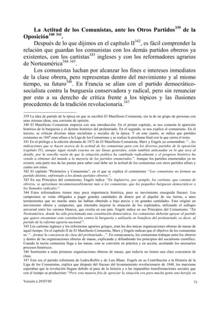 Versión a 29/07/05 73
La Actitud de los Comunistas, ante los Otros Partidos339
de la
Oposición340 341
.
Después de lo que dijimos en el capítulo II342
, es fácil comprender la
relación que guardan los comunistas con los demás partidos obreros ya
existentes, con los cartistas343
ingleses y con los reformadores agrarios
de Norteamérica344 345
.
Los comunistas luchan por alcanzar los fines e intereses inmediatos
de la clase obrera, pero representan dentro del movimiento y al mismo
tiempo, su futuro346
. En Francia se alían con el partido democrático-
socialista contra la burguesía conservadora y radical, pero sin renunciar
por esto a su derecho de crítica frente a los tópicos y las ilusiones
procedentes de la tradición revolucionaria.347
339 La idea de partido de la época en que se escribió El Manifiesto Comunista, era la de un grupo de personas con
unas mismas ideas, una corriente de opinión.
340 El Manifiesto Comunista empieza con una introducción. En el primer capítulo, se nos comenta la aparición
histórica de la burguesía y el destino histórico del proletariado. En el segundo, se nos explica el comunismo. En el
tercero, se critican diversas ideas socialistas y sociales de la época. Y en este cuarto, se indica que partidos
existentes en 1847 eran afines a la Liga de los Comunistas y se realiza la proclama final con la que cierra el texto.
341 En el prólogo a la edición alemana de 1872 de El Manifiesto Comunista, Marx y Engels ya comentaban: “…las
indicaciones que se hacen acerca de la actitud de los comunistas para con los diversos partidos de la oposición
(capítulo IV), aunque sigan siendo exactas en sus líneas generales, están también anticuadas en lo que toca al
detalle, por la sencilla razón de que la situación política ha cambiado radicalmente y el progreso histórico ha
venido a eliminar del mundo a la mayoría de los partidos enumerados.”. Aunque los partidos enumerados ya no
existen, esta parte nos da las pautas para saber cual debe ser la actitud de los comunistas con otros partidos afines y
cuales son estos.
342 El capítulo “Proletarios y Comunistas”, en el que se explica el comunismo: “Los comunistas no forman un
partido distinto, enfrentado a los demás partidos obreros.”.
343 En sus Principios del comunismo, Engels indica: “En Inglaterra, por ejemplo, los cartistas, que constan de
obreros, se aproximan inconmensurablemente más a los comunistas, que los pequeños burgueses democráticos o
los llamados radicales.”.
344 Estos reformadores tienen muy poca importancia histórica, pues su movimiento enseguida fracasó. Los
campesinos se veían obligados a pagar grandes cantidades de dinero por el alquiler de sus tierras, a unos
terratenientes que no mucho antes las habían obtenido a bajo precio y en grandes cantidades. Esto originó un
movimiento obrero y campesino, que intentaba mejorar la situación de los explotados, utilizando el sufragio
universal entre los varones blancos, que existía en ese país. Engels indica en sus Principios del Comunismo: “En
Norteamérica, donde ha sido proclamada una constitución democrática, los comunistas deberán apoyar al partido
que quiere encaminar esta constitución contra la burguesía y utilizarla en beneficio del proletariado, es decir, al
partido de la reforma agraria nacional.”.
345 Los cartistas ingleses y los reformistas agrarios gringos, eran las dos únicas organizaciones obreras de masas de
aquel tiempo. En el capítulo II de El Manifiesto Comunista, Marx y Engels indican que el objetivo de los comunistas
es: “…formar la conciencia de clase del proletariado…”. En consecuencia, los comunistas trabajan entre los obreros
y dentro de las organizaciones obreras de masas, explicando y difundiendo los principios del socialismo científico.
Cuando la teoría comunista llega a las masas, esta se convierte en práctica y en acción, acortando los necesarios
procesos históricos.
346 Sustituirán a estás primeras organizaciones obreras de masas, que todavía no tienen una clara conciencia de
clase.
347 Este era el partido reformista de Ledru-Rollin y de Luis Blanc. Engels en su Contribución a la Historia de la
Liga de los Comunistas, explica que después del fracaso del levantamiento revolucionario de 1848, los marxistas
esperaban que la revolución llegase debido al paso de la historia y a las imparables transformaciones sociales que
con el tiempo se producirían: “Pero esta manera fría de apreciar la situación era para mucha gente una herejía en
 