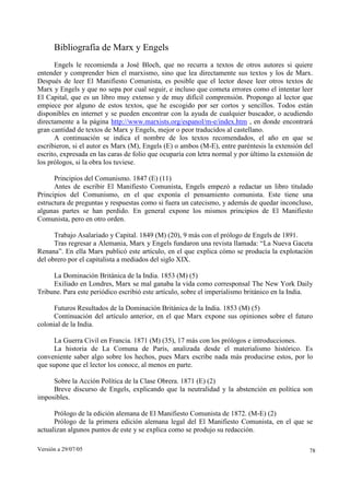 Versión a 29/07/05 78
Bibliografía de Marx y Engels
Engels le recomienda a José Bloch, que no recurra a textos de otros autores si quiere
entender y comprender bien el marxismo, sino que lea directamente sus textos y los de Marx.
Después de leer El Manifiesto Comunista, es posible que el lector desee leer otros textos de
Marx y Engels y que no sepa por cual seguir, e incluso que cometa errores como el intentar leer
El Capital, que es un libro muy extenso y de muy difícil comprensión. Propongo al lector que
empiece por alguno de estos textos, que he escogido por ser cortos y sencillos. Todos están
disponibles en internet y se pueden encontrar con la ayuda de cualquier buscador, o acudiendo
directamente a la página http://www.marxists.org/espanol/m-e/index.htm , en donde encontrará
gran cantidad de textos de Marx y Engels, mejor o peor traducidos al castellano.
A continuación se indica el nombre de los textos recomendados, el año en que se
escribieron, si el autor es Marx (M), Engels (E) o ambos (M-E), entre paréntesis la extensión del
escrito, expresada en las caras de folio que ocuparía con letra normal y por último la extensión de
los prólogos, si la obra los tuviese.
Principios del Comunismo. 1847 (E) (11)
Antes de escribir El Manifiesto Comunista, Engels empezó a redactar un libro titulado
Principios del Comunismo, en el que exponía el pensamiento comunista. Este tiene una
estructura de preguntas y respuestas como si fuera un catecismo, y además de quedar inconcluso,
algunas partes se han perdido. En general expone los mismos principios de El Manifiesto
Comunista, pero en otro orden.
Trabajo Asalariado y Capital. 1849 (M) (20), 9 más con el prólogo de Engels de 1891.
Tras regresar a Alemania, Marx y Engels fundaron una revista llamada: “La Nueva Gaceta
Renana”. En ella Marx publicó este artículo, en el que explica cómo se producía la explotación
del obrero por el capitalista a mediados del siglo XIX.
La Dominación Británica de la India. 1853 (M) (5)
Exiliado en Londres, Marx se mal ganaba la vida como corresponsal The New York Daily
Tribune. Para este periódico escribió este artículo, sobre el imperialismo británico en la India.
Futuros Resultados de la Dominación Británica de la India. 1853 (M) (5)
Continuación del artículo anterior, en el que Marx expone sus opiniones sobre el futuro
colonial de la India.
La Guerra Civil en Francia. 1871 (M) (35), 17 más con los prólogos e introducciones.
La historia de La Comuna de París, analizada desde el materialismo histórico. Es
conveniente saber algo sobre los hechos, pues Marx escribe nada más producirse estos, por lo
que supone que el lector los conoce, al menos en parte.
Sobre la Acción Política de la Clase Obrera. 1871 (E) (2)
Breve discurso de Engels, explicando que la neutralidad y la abstención en política son
imposibles.
Prólogo de la edición alemana de El Manifiesto Comunista de 1872. (M-E) (2)
Prólogo de la primera edición alemana legal del El Manifiesto Comunista, en el que se
actualizan algunos puntos de este y se explica como se produjo su redacción.
 