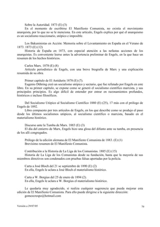 Versión a 29/07/05 79
Sobre la Autoridad. 1873 (E) (3)
En el momento de escribirse El Manifiesto Comunista, no existía el movimiento
anarquista, por lo que no se le menciona. En este artículo, Engels explica por qué el anarquismo
es un socialismo reaccionario, utópico e imposible.
Los Bakuninistas en Acción: Memoria sobre el Levantamiento en España en el Verano de
1873. 1873 (E) (12)
Historia de España en 1873, con especial atención a las nefastas acciones de los
anarquistas. Es conveniente leerse antes la advertencia preliminar de Engels, en la que hace un
resumen de los hechos históricos.
Carlos Marx. 1878 (E) (8)
Artículo periodístico de Engels, con una breve biografía de Marx y una explicación
resumida de su obra.
Primer capítulo de El Antidurin 1878 (E) (7).
Eugenio Dühring creó un socialismo utópico y sectario, que fue refutado por Engels en este
libro. En su primer capítulo, se expone como se generó el socialismo científico marxista, y sus
principales principios. Es algo difícil de entender por entrar en razonamientos profundos,
históricos e incluso filosóficos.
Del Socialismo Utópico al Socialismo Científico 1880 (E) (25), 17 más con el prólogo de
Engels de 1892.
Libro compuesto por tres artículos de Engels, en los que describe como se produjo el paso
desde los últimos socialismos utópicos, al socialismo científico o marxista, basado en el
materialismo histórico.
Discurso ante la Tumba de Marx. 1883 (E) (3)
El día del entierro de Marx, Engels hizo una glosa del difunto ante su tumba, en presencia
de los allí congregados.
Prólogo de la edición alemana de El Manifiesto Comunista de 1883. (E) (1)
Brevísimo resumen de El Manifiesto Comunista.
Contribución a la Historia de La Liga de los Comunistas. 1885 (E) (15)
Historia de La Liga de los Comunistas desde su fundación, hasta que la mayoría de sus
miembros directivos son condenados con pruebas falsas aportadas por la policía.
Carta a José Bloch del 21 se septiembre de 1890 (E) (2)
En ella, Engels le aclara a José Bloch el materialismo histórico.
Carta a W. Borgius del 25 de enero de 1894 (2).
En ella, Engels le aclara a W. Borgius el materialismo histórico.
Le quedaría muy agradecido, si realiza cualquier sugerencia que pueda mejorar esta
edición de El Manifiesto Comunista. Para ello puede dirigirse a la siguiente dirección:
gomezcrespo@hotmail.com
 