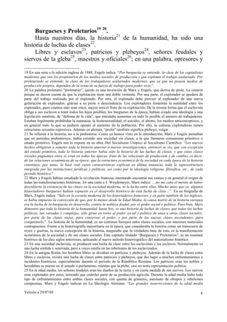 Versión a 29/07/05 8
Burgueses y Proletarios19 20
.
Hasta nuestros días, la historia21
de la humanidad, ha sido una
historia de luchas de clases22
.
Libres y esclavos23
, patricios y plebeyos24
, señores feudales y
siervos de la gleba25
, maestros y oficiales26
; en una palabra, opresores y
19 En una nota a la edición inglesa de 1888, Engels indica: “Por burguesía se entiende, la clase de los capitalistas
modernos que son los propietarios de los medios sociales de producción y que explotan el trabajo asalariado. Por
proletariado se entiende, la clase de los trabajadores asalariados modernos, que ya que no poseen medios de
producción propios, dependen de la venta de su fuerza de trabajo para poder vivir.”.
20 La palabra proletario “proletarier”, quizás es una invención de Marx y Engels, que deriva de prole. La crearon
porque se dieron cuenta de que la explotación tiene una doble vertiente. Por una parte, el explotador se apodera de
parte del trabajo realizado por el explotado. Por otra, el explotado debe proveer al explotador de una nueva
generación de explotados, gracias a su prole o descendencia. Los explotadores fomentan la natalidad entre los
explotados, pues cuantos más sean estos, mayor será el fruto de su explotación. De la misma forma que el esclavista
obliga a sus esclavos a tener todos los hijos posibles, los burgueses de la época, habían creado una ideología y una
legislación natalista, de “defensa de la vida”, que intentaba aumentar en todo lo posible el número de trabajadores.
Estaban legalmente prohibidas la eutanasia, la homosexualidad, el suicidio, el aborto, los medios anticonceptivos, y
en general todo lo que se pudiera oponer al aumento de la población. Por ello, la culturas explotadoras tienen
estructuras sexuales represivas. Además en alemán, “prolet” también significa plebeyo, vulgar.
21 Se refieren a la historia, no a la prehistoria. Como ya hemos visto en la introducción, Marx y Engels pensaban
que en periodos prehistóricos, había existido una sociedad sin clases, a la que llamaron comunismo primitivo o
estado primitivo. Engels nos lo expone en su obra, Del Socialismo Utópico al Socialismo Científico: “Los nuevos
hechos obligaron a someter toda la historia anterior a nuevas investigaciones, entonces se vio, que con excepción
del estado primitivo, toda la historia anterior había sido la historia de las luchas de clases, y que estas clases
sociales pugnantes entre sí, eran en todas las épocas, fruto de las relaciones de producción y de cambio, es decir,
de las relaciones económicas de su época: que la estructura económica de la sociedad en cada época de la historia
constituye, por tanto, la base real cuyas características explican en última instancia, toda la superestructura
integrada por las instituciones jurídicas y políticas, así como por la ideología religiosa, filosófica, etc., de cada
período histórico.”
22 Marx y Engels habían estudiado la revolución francesa, intentando encontrar sus causas y en general el origen de
todas las transformaciones históricas. En una carta a J. Weydemeyer, Marx indica: …no me cabe el mérito de haber
descubierto la existencia de las clases en la sociedad moderna, ni la lucha entre ellas. Mucho antes que yo, algunos
historiadores burgueses habían expuesto ya el desarrollo histórico de esta lucha de clase…”. En su biografía de
Marx, Engels indica: “Sólo en la escuela moderna de los historiadores franceses, y en parte también de los ingleses,
se había impuesto la convicción de que, por lo menos desde la Edad Media, la causa motriz de la historia europea
era la lucha de la burguesía en desarrollo, contra la nobleza feudal, por el poder social y político. Pues bien, Marx
demostró que toda la historia de la humanidad, hasta hoy, es una historia de luchas de clases, que todas las luchas
políticas, tan variadas y complejas, sólo giran en torno al poder social y político de unas u otras clases sociales;
por parte de las clases viejas, para conservar el poder, y por parte de las nuevas clases ascendentes, para
conquistarlo.”. La historia de la humanidad, es un continuo forcejeo entre clases sociales, con intereses materiales
contrapuestos. Frente a la historiografía mayoritaria en la época, que consideraba la historia como un transcurrir de
reyes y guerras, la nueva concepción de la historia, aseguraba que la verdadera base de esta, es la transformación
económica de la sociedad y de sus clases sociales. Este capítulo titulado “Burgueses y Proletarios”, es un resumen
histórico de los diez siglos anteriores, aplicando el nuevo método historiográfico del materialismo histórico.
23 En una sociedad esclavista, se producen una lucha de clase entre los esclavistas y los esclavos. Normalmente es
una lucha sórdida y soterrada, pero a veces estalla en las rebeliones de los esclavizados.
24 En la antigua Roma, los hombres libres se dividían en patricios y plebeyos. Además de la lucha de clases entre
libres y esclavos, existía una lucha de clases entre patricios y plebeyos, que dio lugar a muchos enfrentamientos e
incidentes históricos, especialmente durante el periodo de la República Romana. Los patricios eran los nobles y
heredaban su puesto en el senado o parlamento, mientas que la plebe, casi no tenía representación política.
25 En la edad media, los señores feudales eran los dueños de la tierra y en cierta medida de sus siervos. Los siervos
eran explotados por estos, teniendo que cederles parte de su producción agrícola. Durante la edad media hubo todo
tipo de enfrentamientos entre ambas clases sociales, con quema de graneros, asesinato de obispos y rebeliones
campesinas. Marx y Engels indican en La Ideología Alemana: “Las grandes insurrecciones de la edad media
 