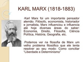 KARL MARX (1818-1883)
-Karl Marx foi um importante pensador
alemão. Filósofo, economista, historiador
e jornalista, Marx influenciou e influencia
até hoje diversas áreas do saber:
Economia, Direito, Filosofia, Ciência
Política, História, Geografia, etc.
-Podemos ver na filosofia de Marx um
velho problema filosófico que ele tenta
resolver ao seu modo: Como conciliar
“Liberdade e Determinismo”
 