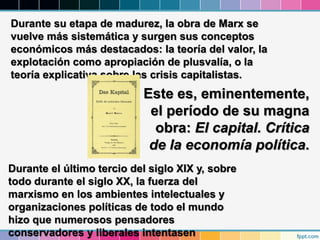 Durante su etapa de madurez, la obra de Marx se
vuelve más sistemática y surgen sus conceptos
económicos más destacados: la teoría del valor, la
explotación como apropiación de plusvalía, o la
teoría explicativa sobre las crisis capitalistas.
Durante el último tercio del siglo XIX y, sobre
todo durante el siglo XX, la fuerza del
marxismo en los ambientes intelectuales y
organizaciones políticas de todo el mundo
hizo que numerosos pensadores
conservadores y liberales intentasen
Este es, eminentemente,
el período de su magna
obra: El capital. Crítica
de la economía política.
 