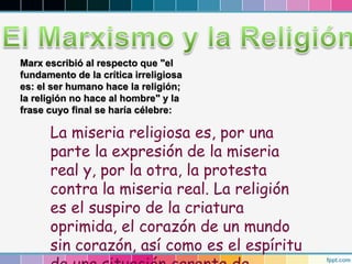 Marx escribió al respecto que "el
fundamento de la crítica irreligiosa
es: el ser humano hace la religión;
la religión no hace al hombre" y la
frase cuyo final se haría célebre:
La miseria religiosa es, por una
parte la expresión de la miseria
real y, por la otra, la protesta
contra la miseria real. La religión
es el suspiro de la criatura
oprimida, el corazón de un mundo
sin corazón, así como es el espíritu
 