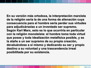 En su versión más ortodoxa, la interpretación marxista
de la religión sería la de una forma de alienación cuya
consecuencia para el hombre sería perder sus virtudes
para adjudicárselas a un inventado ser supremo.
Según Karl Marx, esto es lo que ocurriría en particular
con la religión monoteísta: el hombre toma toda virtud
que posee y toda idealización metafísica posible, y se
la atañe a un ser supremo de su propia creación,
devaluándose a sí mismo y dedicando su ser y propio
destino a su voluntad y una trascendencia irreal
posibilitada por su existencia.
 