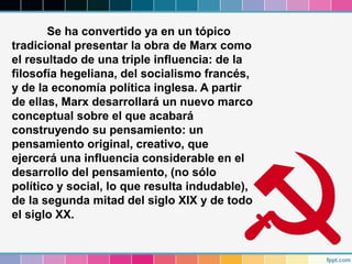Se ha convertido ya en un tópico
tradicional presentar la obra de Marx como
el resultado de una triple influencia: de la
filosofía hegeliana, del socialismo francés,
y de la economía política inglesa. A partir
de ellas, Marx desarrollará un nuevo marco
conceptual sobre el que acabará
construyendo su pensamiento: un
pensamiento original, creativo, que
ejercerá una influencia considerable en el
desarrollo del pensamiento, (no sólo
político y social, lo que resulta indudable),
de la segunda mitad del siglo XIX y de todo
el siglo XX.
 