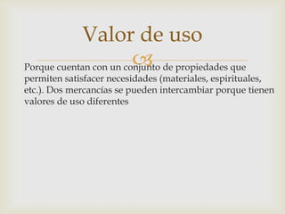 Porque cuentan con un conjunto de propiedades que
permiten satisfacer necesidades (materiales, espirituales,
etc.). Dos mercancías se pueden intercambiar porque tienen
valores de uso diferentes
Valor de uso
 