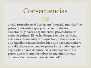 
quedó formado en el planeta un "mercado mundial" de
países dominantes, que producían productos
elaborados, y países dependientes, proveedores de
materias primas. El hecho de que siempre resultaran
más caras las manufacturas que los productos con los
que aquéllas estaban hechas hizo que quedara siempre
un saldo favorable para los países industriales, que se
expresaba en una dominación económica sobre los
países que sólo suministraban las materias primas,
dominación que terminaba siendo política.
Consecuencias
 