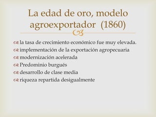 
 la tasa de crecimiento económico fue muy elevada.
 implementación de la exportación agropecuaria
 modernización acelerada
 Predominio burgués
 desarrollo de clase media
 riqueza repartida desigualmente
La edad de oro, modelo
agroexportador (1860)
 