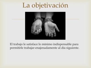 
El trabajo le satisface lo mínimo indispensable para
permitirle trabajar-enajenadamente al día siguiente.
La objetivación
 