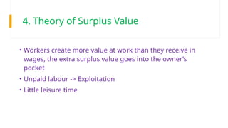 4. Theory of Surplus Value
• Workers create more value at work than they receive in
wages, the extra surplus value goes into the owner’s
pocket
• Unpaid labour -> Exploitation
• Little leisure time
 
