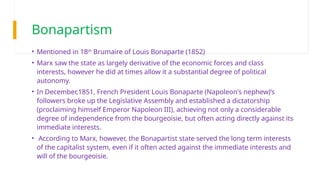 Bonapartism
• Mentioned in 18th
Brumaire of Louis Bonaparte (1852)
• Marx saw the state as largely derivative of the economic forces and class
interests, however he did at times allow it a substantial degree of political
autonomy.
• In December,1851, French President Louis Bonaparte (Napoleon's nephew)’s
followers broke up the Legislative Assembly and established a dictatorship
(proclaiming himself Emperor Napoleon III), achieving not only a considerable
degree of independence from the bourgeoisie, but often acting directly against its
immediate interests.
• According to Marx, however, the Bonapartist state served the long term interests
of the capitalist system, even if it often acted against the immediate interests and
will of the bourgeoisie.
 