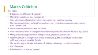 Marx’s Criticism
See notes
• Independence of Culture & tradition
• More than two classes e.g., managerial
• After elimination of capitalism, others can exploit e.g., state bureaucracy
• Marx’s theory of history suffers from weakness e.g., revolution in peasant society, rather
than capitalist one
• Doubt over word ‘scientific’ with socialism
• After revolution, those in charge of dictatorship of proletariat can turn despotic e.g., Stalin
• Many doubt how capitalism will be replaced i.e, process is complicated
• Problem of over-consumption and need of capital e.g., Marx inability to envision self-
sufficient local economy like Gandhi
• The simpler way of lifestyle with values & without technology i.e., real communism
• Use of violence
• Role & position of women ignored
 