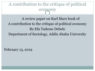 A contribution to the critique of political
economy
A review paper on Karl Marx book of
A contribution to the critique of political economy
By:Efa Tadesse Debele
Department of Sociology, Addis Ababa University
February 15, 2019
 