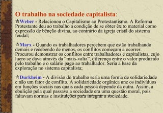 O trabalho na sociedade capitalista:
Weber - Relacionou o Capitalismo ao Protestantismo. A Reforma
Protestante deu ao trabalho a condição de se obter êxito material como
expressão de bênção divina, ao contrário da igreja cristã do sistema
feudal;
Marx - Quando os trabalhadores percebem que estão trabalhando
demais e recebendo de menos, os conflitos começam a ocorrer.
Procurou demonstrar os conflitos entre trabalhadores e capitalistas, cujo
lucro se dava através da “mais-valia”, diferença entre o valor produzido
pelo trabalho e o salário pago ao trabalhador. Seria a base da
exploração no sistema capitalista;
Durkheim - A divisão do trabalho seria uma forma de solidariedade
e não um fator de conflito. A solidariedade orgânica une os indivíduos
em funções sociais nas quais cada pessoa depende da outra. Assim, a
ebulição pela qual passava a sociedade era uma questão moral, pois
faltavam normas e instituições para integrar a sociedade.
 