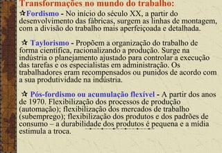 Transformações no mundo do trabalho:
Fordismo - No início do século XX, a partir do
desenvolvimento das fábricas, surgem as linhas de montagem,
com a divisão do trabalho mais aperfeiçoada e detalhada.
 Taylorismo - Propõem a organização do trabalho de
forma científica, racionalizando a produção. Surge na
indústria o planejamento ajustado para controlar a execução
das tarefas e os especialistas em administração. Os
trabalhadores eram recompensados ou punidos de acordo com
a sua produtividade na indústria.
 Pós-fordismo ou acumulação flexível - A partir dos anos
de 1970. Flexibilização dos processos de produção
(automação); flexibilização dos mercados de trabalho
(subemprego); flexibilização dos produtos e dos padrões de
consumo – a durabilidade dos produtos é pequena e a mídia
estimula a troca.
 