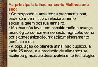 As principais falhas na teoria Malthusiana
são:
• Corresponde a uma teoria preconceituosa,
onde só é permitido o relacionamento
sexual a quem possua dinheiro.
• Malthus não levou em consideração o avanço
tecnológico do homem no sector agrícola, como
por ex.:mecanização,irrigação,melhoramento
genético e etc.
• A população do planeta afinal não duplicou a
cada 25 anos, e a produção de alimentos se
acelerou graças ao desenvolvimento tecnológico.
 