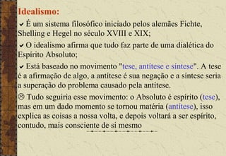 Idealismo:
É um sistema filosófico iniciado pelos alemães Fichte,
Shelling e Hegel no século XVIII e XIX;
O idealismo afirma que tudo faz parte de uma dialética do
Espírito Absoluto;
Está baseado no movimento "tese, antítese e síntese". A tese
é a afirmação de algo, a antítese é sua negação e a síntese seria
a superação do problema causado pela antítese.
 Tudo seguiria esse movimento: o Absoluto é espírito (tese),
mas em um dado momento se tornou matéria (antítese), isso
explica as coisas a nossa volta, e depois voltará a ser espírito,
contudo, mais consciente de si mesmo
 