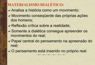 MATERIALISMO DIALÉTICO:
Analisa a história como um movimento;
Movimento conseqüente das próprias ações
dos homens;
Reflexão crítica sobre a realidade;
Somente a dialética consegue apreender os
movimentos do real;
Papel central do pensamento na apreensão do
real;
O pensamento está inserido no próprio real.
 